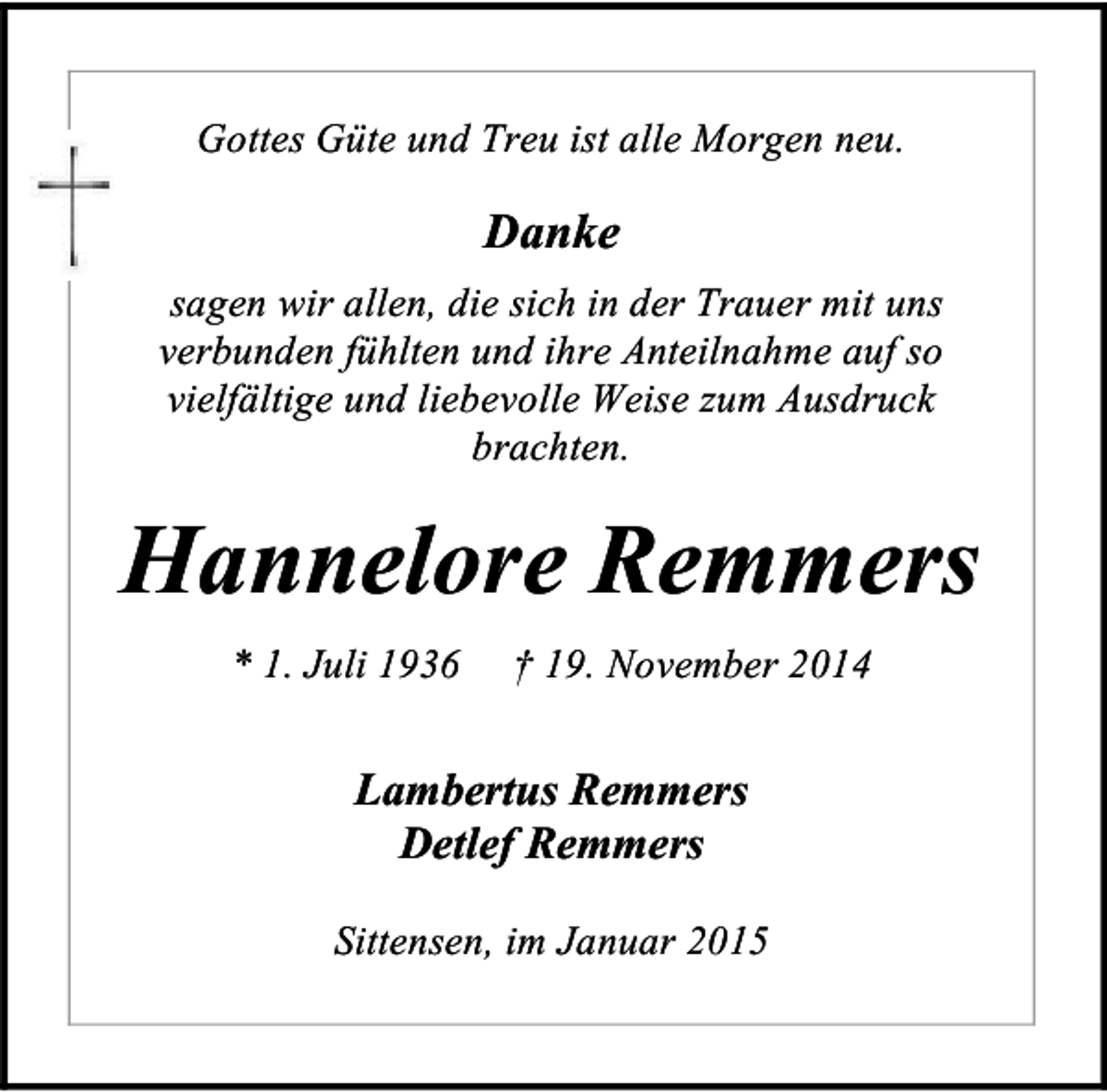 <p>Gottes Güte und Treu ist alle Morgen neu.</p><p>Danke<br />sagen wir allen, die sich in der Trauer mit uns<br />verbunden fühlten und ihre Anteilnahme auf so<br />vielfältige und liebevolle Weise zum Ausdruck<br />brachten.</p><p>Hannelore Remmers<br />* 1. Juli 1936</p><p>† 19. November 2014</p><p>Lambertus Remmers<br />Detlef Remmers<br />Sittensen, im Januar 2015</p>