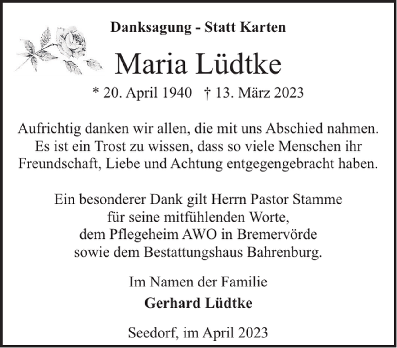 <p>Danksagung - Statt Karten</p><p>Maria Lüdtke</p><p>* 20. April 1940 † 13. März 2023<br />Aufrichtig danken wir allen, die mit uns Abschied nahmen.<br />Es ist ein Trost zu wissen, dass so viele Menschen ihr<br />Freundschaft, Liebe und Achtung entgegengebracht haben.<br />Ein besonderer Dank gilt Herrn Pastor Stamme<br />für seine mitfühlenden Worte,<br />dem Pflegeheim AWO in Bremervörde<br />sowie dem Bestattungshaus Bahrenburg.<br />Im Namen der Familie<br />Gerhard Lüdtke<br />Seedorf, im April 2023</p>