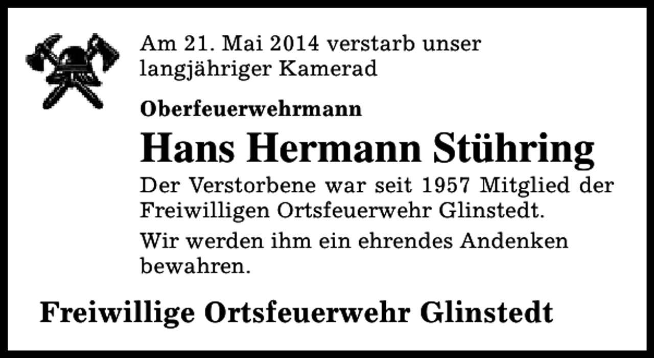 <p>Am 21. Mai 2014 verstarb unser<br />langjähriger Kamerad<br />Oberfeuerwehrmann</p><p>Hans Hermann Stühring</p><p>Der Verstorbene war seit 1957 Mitglied der<br />Freiwilligen Ortsfeuerwehr Glinstedt.<br />Wir werden ihm ein ehrendes Andenken<br />bewahren.</p><p>Freiwillige Ortsfeuerwehr Glinstedt</p>