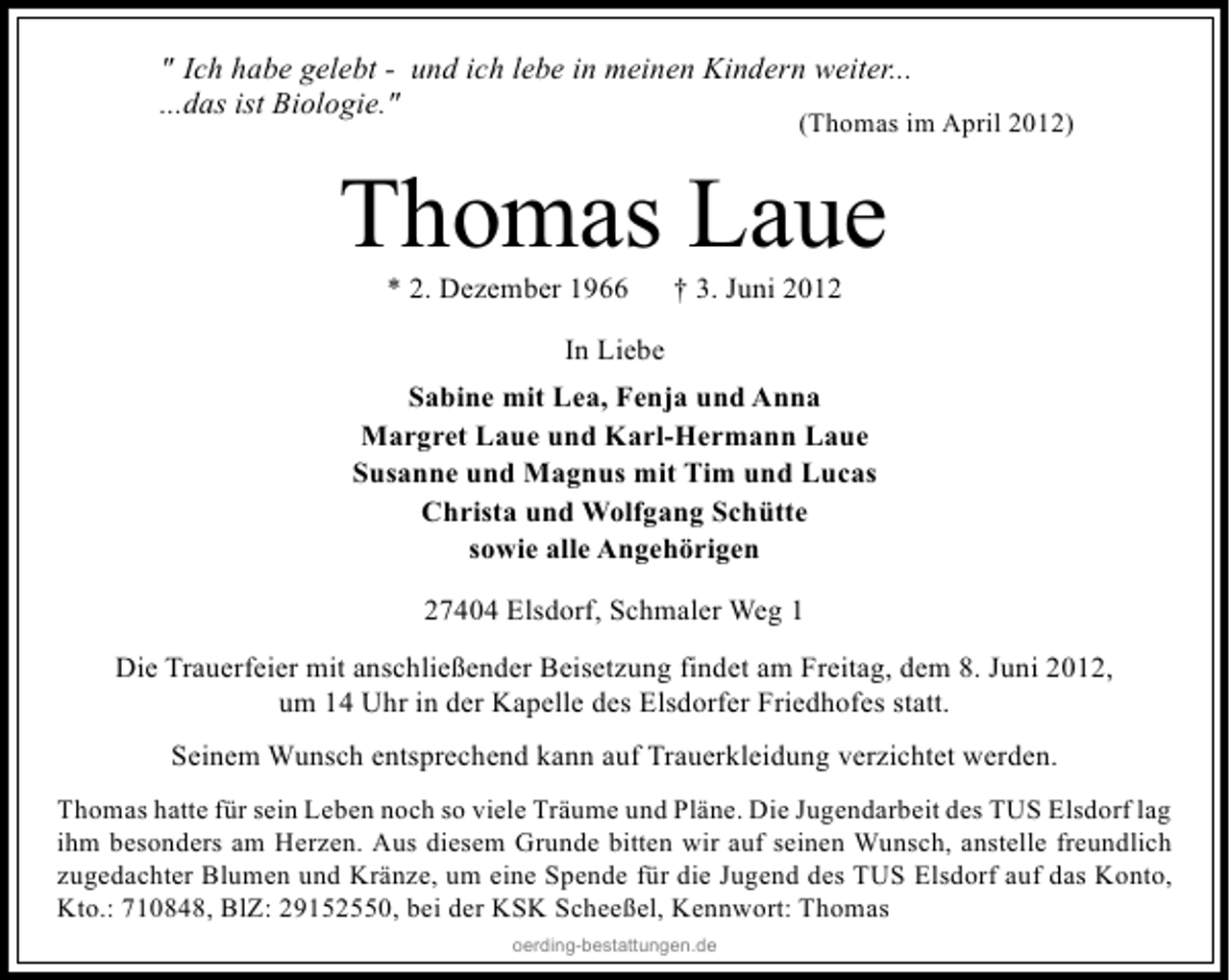 <p>" Ich habe gelebt - und ich lebe in meinen Kindern weiter...<br />...das ist Biologie."</p><p>(Thomas im April 2012)</p><p>Thomas Laue<br />* 2. Dezember 1966</p><p>† 3. Juni 2012</p><p>In Liebe<br />Sabine mit Lea, Fenja und Anna<br />Margret Laue und Karl-Hermann Laue<br />Susanne und Magnus mit Tim und Lucas<br />Christa und Wolfgang Schütte<br />sowie alle Angehörigen<br />27404 Elsdorf, Schmaler Weg 1<br />Die Trauerfeier mit anschließender Beisetzung findet am Freitag, dem 8. Juni 2012,<br />um 14 Uhr in der Kapelle des Elsdorfer Friedhofes statt.<br />Seinem Wunsch entsprechend kann auf Trauerkleidung verzichtet werden.<br />Thomas hatte für sein Leben noch so viele Träume und Pläne. Die Jugendarbeit des TUS Elsdorf lag<br />ihm besonders am Herzen. Aus diesem Grunde bitten wir auf seinen Wunsch, anstelle freundlich<br />zugedachter Blumen und Kränze, um eine Spende für die Jugend des TUS Elsdorf auf das Konto,<br />Kto.: 710848, BlZ: 29152550, bei der KSK Scheeßel, Kennwort: Thomas<br />oerding-bestattungen.de</p>