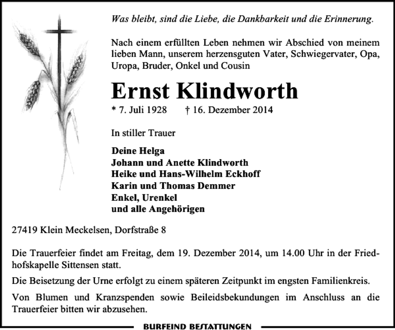 <p>Was bleibt, sind die Liebe, die Dankbarkeit und die Erinnerung.<br />Nach einem erfüllten Leben nehmen wir Abschied von meinem<br />lieben Mann, unserem herzensguten Vater, Schwiegervater, Opa,<br />Uropa, Bruder, Onkel und Cousin</p><p>Ernst Klindworth<br />* 7. Juli 1928</p><p>† 16. Dezember 2014</p><p>In stiller Trauer<br />Deine Helga<br />Johann und Anette Klindworth<br />Heike und Hans-Wilhelm Eckhoff<br />Karin und Thomas Demmer<br />Enkel, Urenkel<br />und alle Angehörigen<br />27419 Klein Meckelsen, Dorfstraße 8<br />Die Trauerfeier findet am Freitag, dem 19. Dezember 2014, um 14.00 Uhr in der Friedhofskapelle Sittensen statt.<br />Die Beisetzung der Urne erfolgt zu einem späteren Zeitpunkt im engsten Familienkreis.<br />Von Blumen und Kranzspenden sowie Beileidsbekundungen im Anschluss an die<br />Trauerfeier bitten wir abzusehen.<br />Burfeind Bestattungen</p>