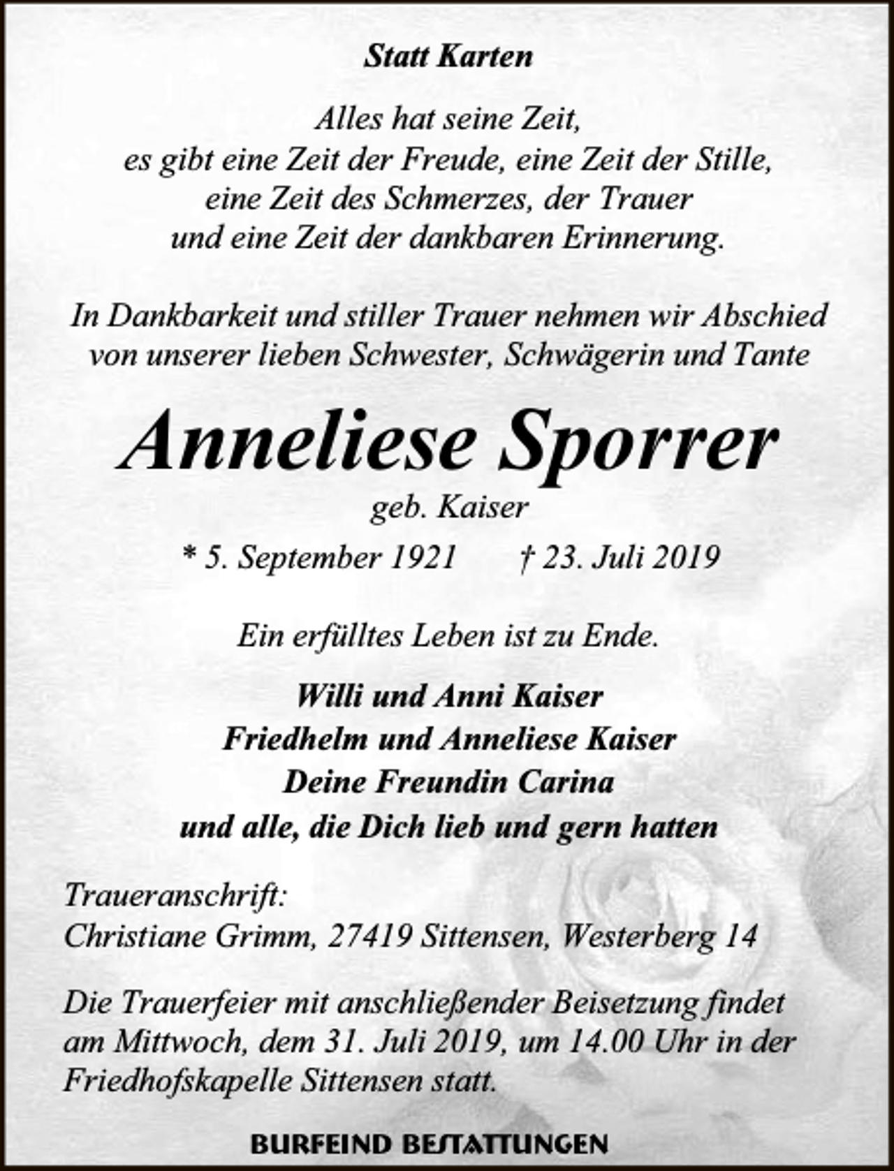 <p>Statt Karten<br />Alles hat seine Zeit,<br />es gibt eine Zeit der Freude, eine Zeit der Stille,<br />eine Zeit des Schmerzes, der Trauer<br />und eine Zeit der dankbaren Erinnerung.<br />In Dankbarkeit und stiller Trauer nehmen wir Abschied<br />von unserer lieben Schwester, Schwägerin und Tante</p><p>Anneliese Sporrer<br />geb. Kaiser<br />* 5. September 1921<br />† 23. Juli 2019<br />Ein erfülltes Leben ist zu Ende.<br />Willi und Anni Kaiser<br />Friedhelm und Anneliese Kaiser<br />Deine Freundin Carina<br />und alle, die Dich lieb und gern hatten<br />Traueranschrift:<br />Christiane Grimm, 27419 Sittensen, Westerberg 14<br />Die Trauerfeier mit anschließender Beisetzung findet<br />am Mittwoch, dem 31. Juli 2019, um 14.00 Uhr in der<br />Friedhofskapelle Sittensen statt.<br />Burfeind Bestattungen</p>