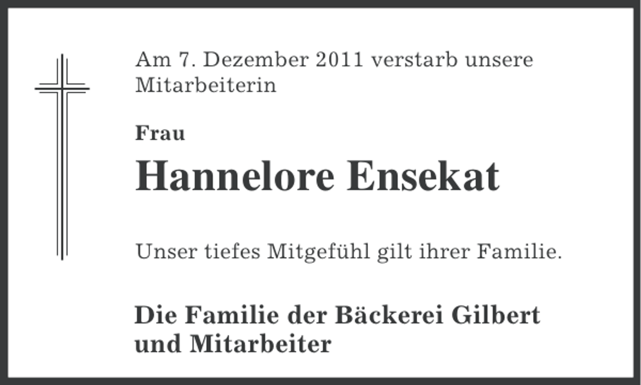 <p>Am 7. Dezember 2011 verstarb unsere<br />Mitarbeiterin<br />Frau</p><p>Hannelore Ensekat<br />Unser tiefes Mitgefühl gilt ihrer Familie.</p><p>Die Familie der Bäckerei Gilbert<br />und Mitarbeiter</p>
