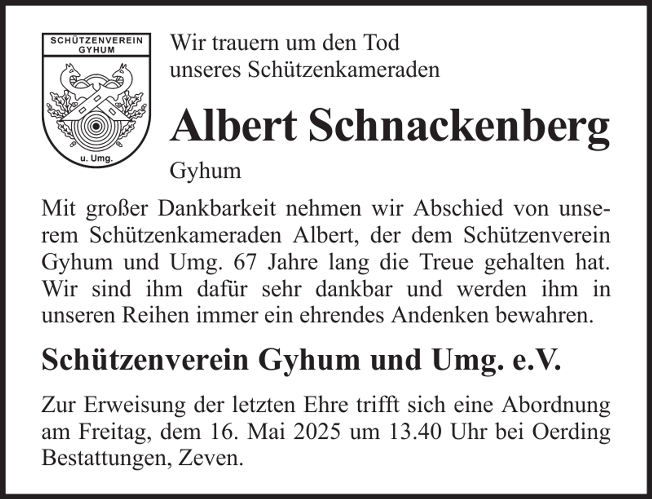 <p>Wir trauern um den Tod<br />unseres Schützenkameraden</p><p>Albert Schnackenberg<br />Gyhum<br />Mit großer Dankbarkeit nehmen wir Abschied von unserem Schützenkameraden Albert, der dem Schützenverein<br />Gyhum und Umg. 67 Jahre lang die Treue gehalten hat.<br />Wir sind ihm dafür sehr dankbar und werden ihm in<br />unseren Reihen immer ein ehrendes Andenken bewahren.</p><p>Schützenverein Gyhum und Umg. e.V.<br />Zur Erweisung der letzten Ehre trifft sich eine Abordnung<br />am Freitag, dem 16. Mai 2025 um 13.40 Uhr bei Oerding<br />Bestattungen, Zeven.</p>