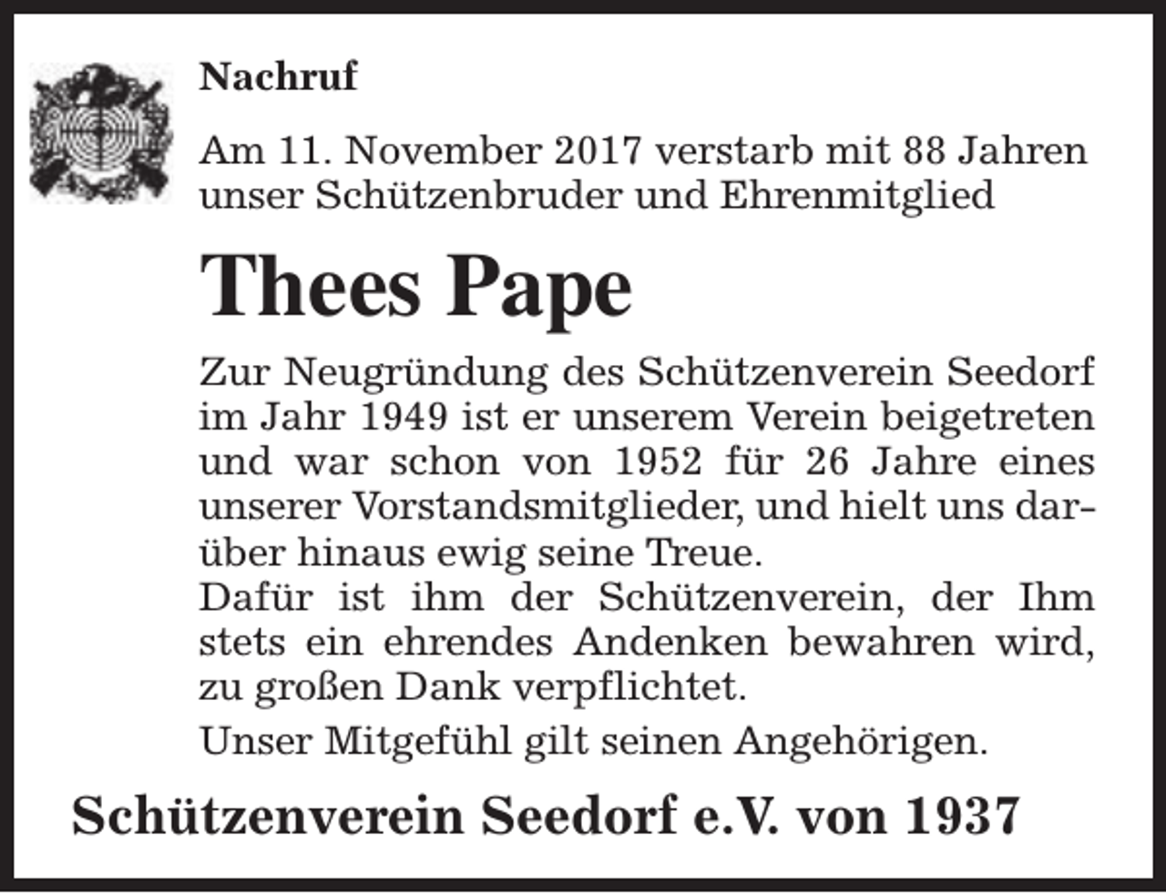 <p>Nachruf<br />Am 11. November 2017 verstarb mit 88 Jahren<br />unser Schützenbruder und Ehrenmitglied</p><p>Thees Pape<br />Zur Neugründung des Schützenverein Seedorf<br />im Jahr 1949 ist er unserem Verein beigetreten<br />und war schon von 1952 für 26 Jahre eines<br />unserer Vorstandsmitglieder, und hielt uns darüber hinaus ewig seine Treue.<br />Dafür ist ihm der Schützenverein, der Ihm<br />stets ein ehrendes Andenken bewahren wird,<br />zu großen Dank verpflichtet.<br />Unser Mitgefühl gilt seinen Angehörigen.</p><p>Schützenverein Seedorf e.V. von 1937</p>