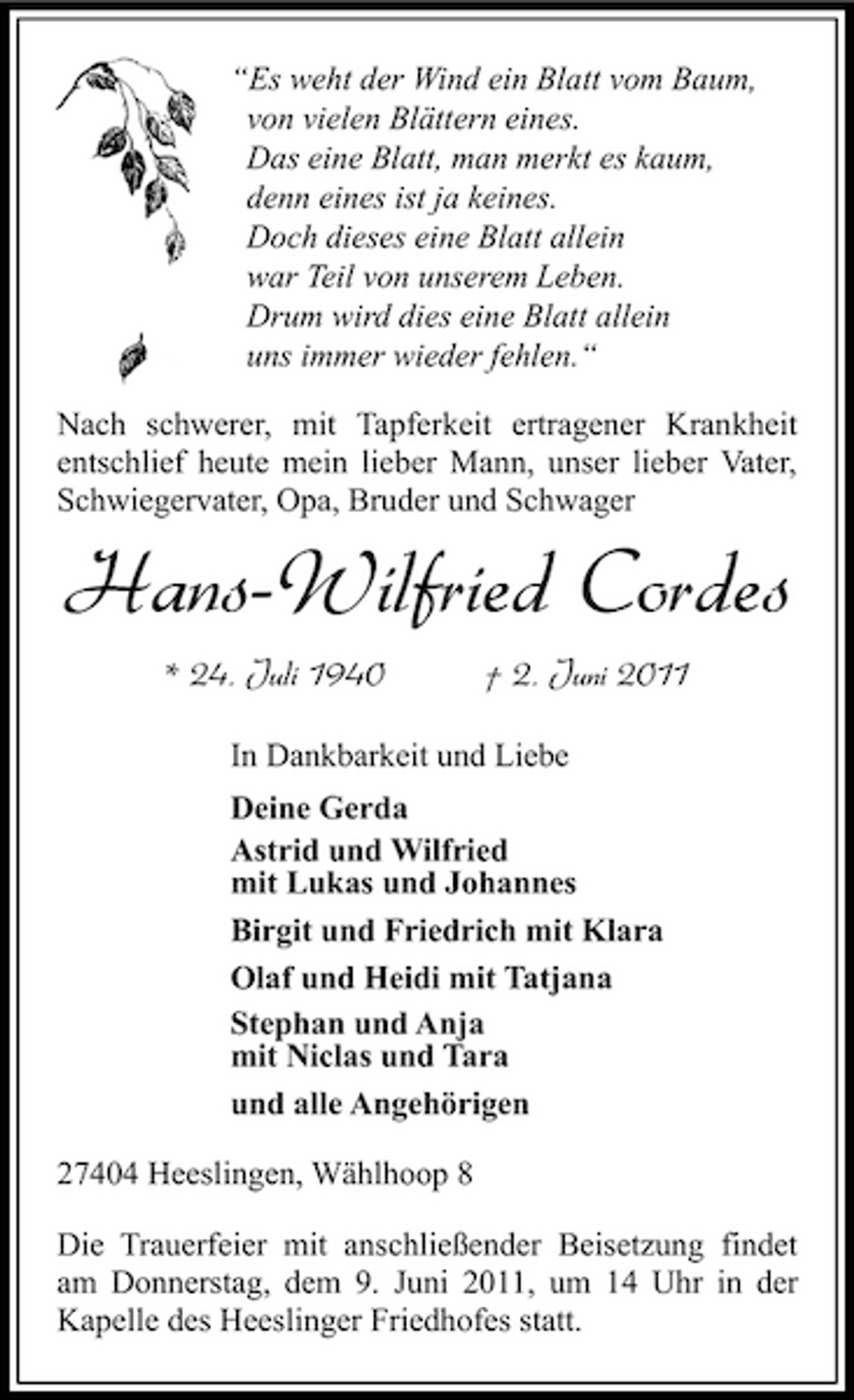 <p>“Es weht der Wind ein Blatt vom Baum, von vielen Blättern eines. Das eine Blatt, man merkt es kaum, denn eines ist ja keines. Doch dieses eine Blatt allein war Teil von unserem Leben. Drum wird dies eine Blatt allein uns immer wieder fehlen.“ Nach schwerer, mit Tapferkeit ertragener Krankheit entschlief heute mein lieber Mann, unser lieber Vater, Schwiegervater, Opa, Bruder und Schwager</p><p>Hans-Wilfried Cordes<br />* 24. Juli 1940 † 2. Juni 2011<br />In Dankbarkeit und Liebe Deine Gerda Astrid und Wilfried mit Lukas und Johannes Birgit und Friedrich mit Klara Olaf und Heidi mit Tatjana Stephan und Anja mit Niclas und Tara und alle Angehörigen 27404 Heeslingen, Wählhoop 8 Die Trauerfeier mit anschließender Beisetzung findet am Donnerstag, dem 9. Juni 2011, um 14 Uhr in der Kapelle des Heeslinger Friedhofes statt.</p>