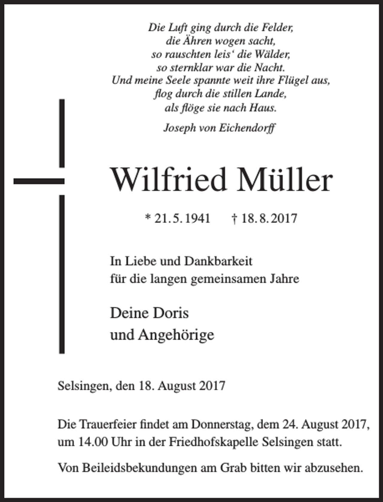 <p>Die Luft ging durch die Felder,<br />die Ähren wogen sacht,<br />so rauschten leis‘ die Wälder,<br />so sternklar war die Nacht.<br />Und meine Seele spannte weit ihre Flügel aus,<br />flog durch die stillen Lande,<br />als flöge sie nach Haus.<br />Joseph von Eichendorff</p><p>Wilfried Müller<br />* 21. 5. 1941</p><p>† 18. 8. 2017</p><p>In Liebe und Dankbarkeit<br />für die langen gemeinsamen Jahre</p><p>Deine Doris<br />und Angehörige<br />Selsingen, den 18. August 2017</p><p>Die Trauerfeier findet am Donnerstag, dem 24. August 2017,<br />um 14.00 Uhr in der Friedhofskapelle Selsingen statt.<br />Von Beileidsbekundungen am Grab bitten wir abzusehen.</p>