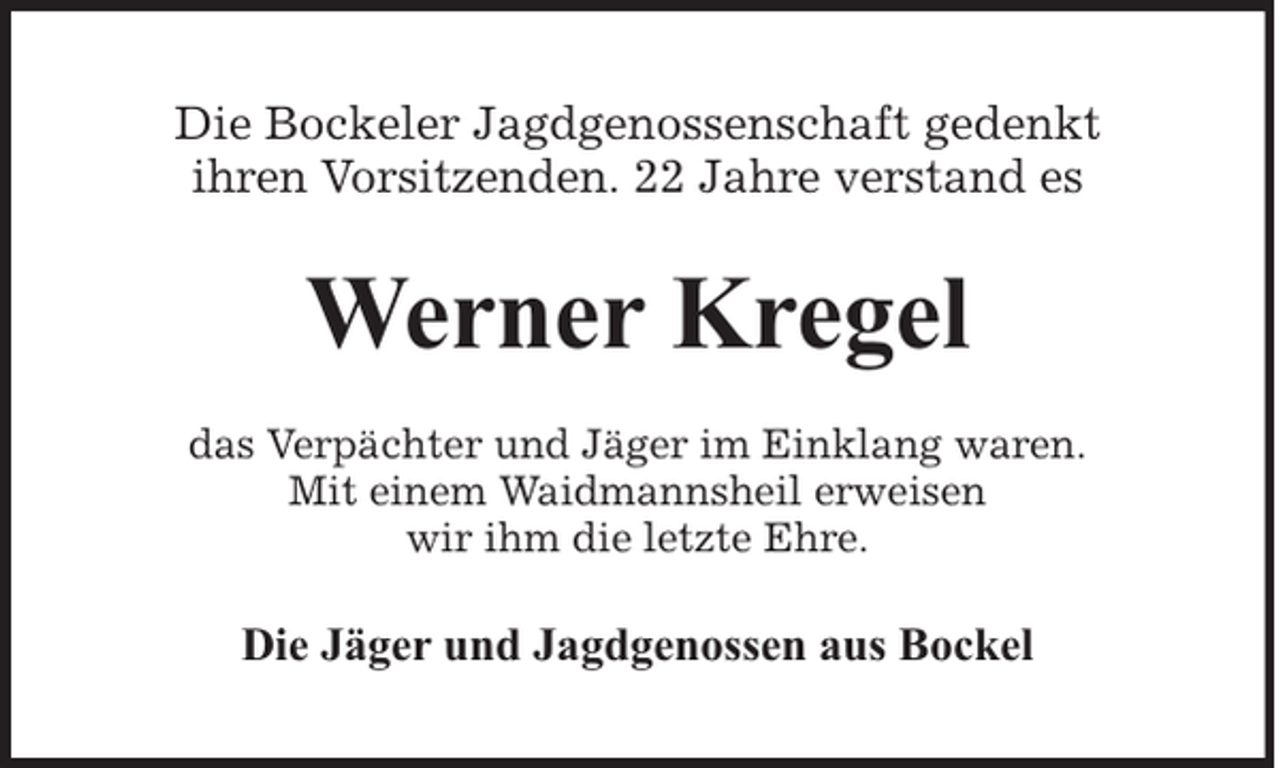 <p>Die Bockeler Jagdgenossenschaft gedenkt<br />ihren Vorsitzenden. 22 Jahre verstand es</p><p>Werner Kregel<br />das Verpächter und Jäger im Einklang waren.<br />Mit einem Waidmannsheil erweisen<br />wir ihm die letzte Ehre.</p><p>Die Jäger und Jagdgenossen aus Bockel</p>