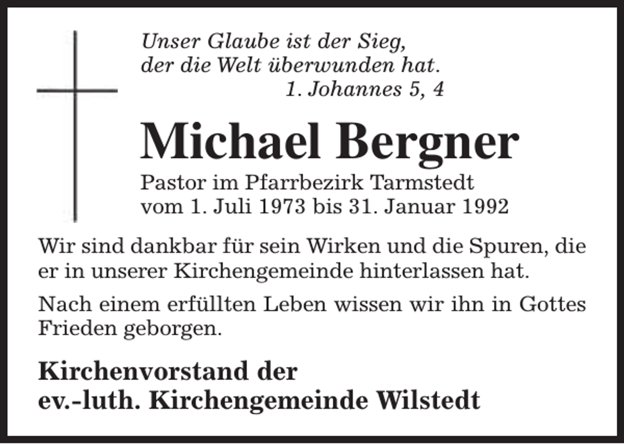 <p>Unser Glaube ist der Sieg,<br />der die Welt überwunden hat.<br />1. Johannes 5, 4</p><p>Michael Bergner<br />Pastor im Pfarrbezirk Tarmstedt<br />vom 1. Juli 1973 bis 31. Januar 1992</p><p>Wir sind dankbar für sein Wirken und die Spuren, die<br />er in unserer Kirchengemeinde hinterlassen hat.<br />Nach einem erfüllten Leben wissen wir ihn in Gottes<br />Frieden geborgen.</p><p>Kirchenvorstand der<br />ev.-luth. Kirchengemeinde Wilstedt</p>