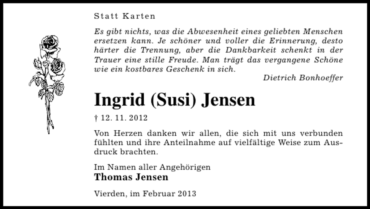 <p>S t a t t K a rt e n<br />Es gibt nichts, was die Abwesenheit eines geliebten Menschen<br />ersetzen kann. Je schöner und voller die Erinnerung, desto<br />härter die Trennung, aber die Dankbarkeit schenkt in der<br />Trauer eine stille Freude. Man trägt das vergangene Schöne<br />wie ein kostbares Geschenk in sich.<br />Dietrich Bonhoeffer</p><p>Ingrid (Susi) Jensen<br />† 12. 11. 2012<br />Von Herzen danken wir allen, die sich mit uns verbunden<br />fühlten und ihre Anteilnahme auf vielfältige Weise zum Ausdruck brachten.<br />Im Namen aller Angehörigen</p><p>Thomas Jensen</p><p>Vierden, im Februar 2013</p>