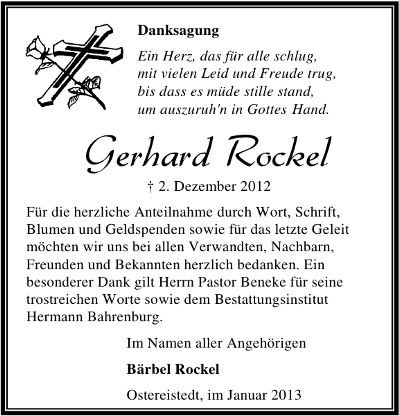 <p>Danksagung<br />Ein Herz, das für alle schlug,<br />mit vielen Leid und Freude trug,<br />bis dass es müde stille stand,<br />um auszuruh'n in Gottes Hand.</p><p>Gerhard Rockel<br />† 2. Dezember 2012</p><p>Für die herzliche Anteilnahme durch Wort, Schrift,<br />Blumen und Geldspenden sowie für das letzte Geleit<br />möchten wir uns bei allen Verwandten, Nachbarn,<br />Freunden und Bekannten herzlich bedanken. Ein<br />besonderer Dank gilt Herrn Pastor Beneke für seine<br />trostreichen Worte sowie dem Bestattungsinstitut<br />Hermann Bahrenburg.<br />Im Namen aller Angehörigen<br />Bärbel Rockel<br />Ostereistedt, im Januar 2013</p>