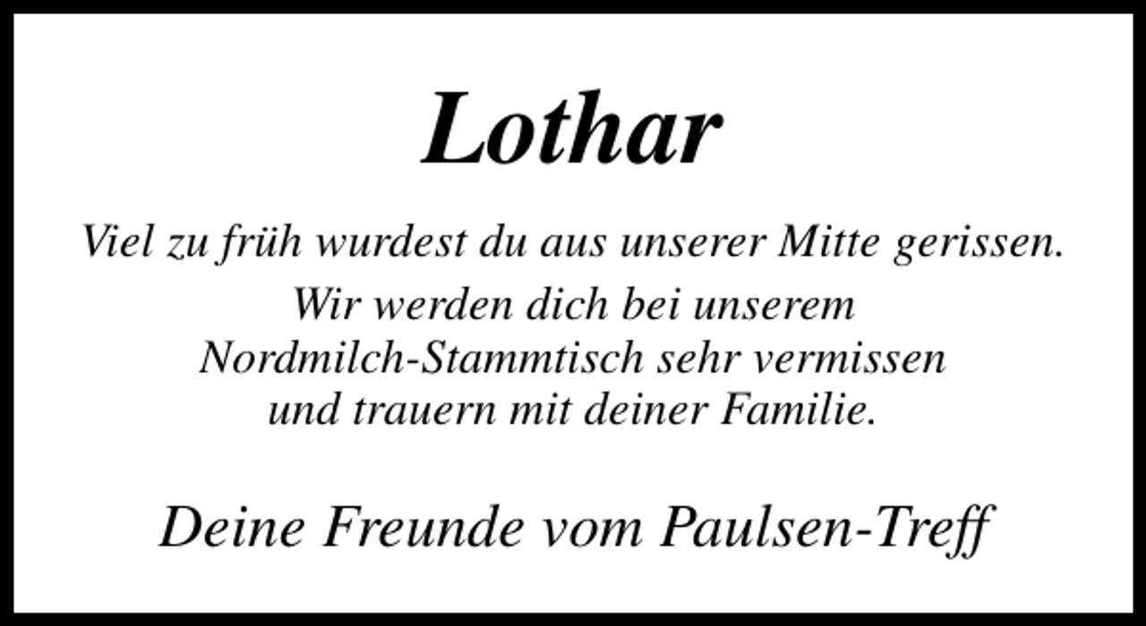 <p>Lothar<br />Viel zu früh wurdest du aus unserer Mitte gerissen.<br />Wir werden dich bei unserem<br />Nordmilch-Stammtisch sehr vermissen<br />und trauern mit deiner Familie.</p><p>Deine Freunde vom Paulsen-Treff</p>