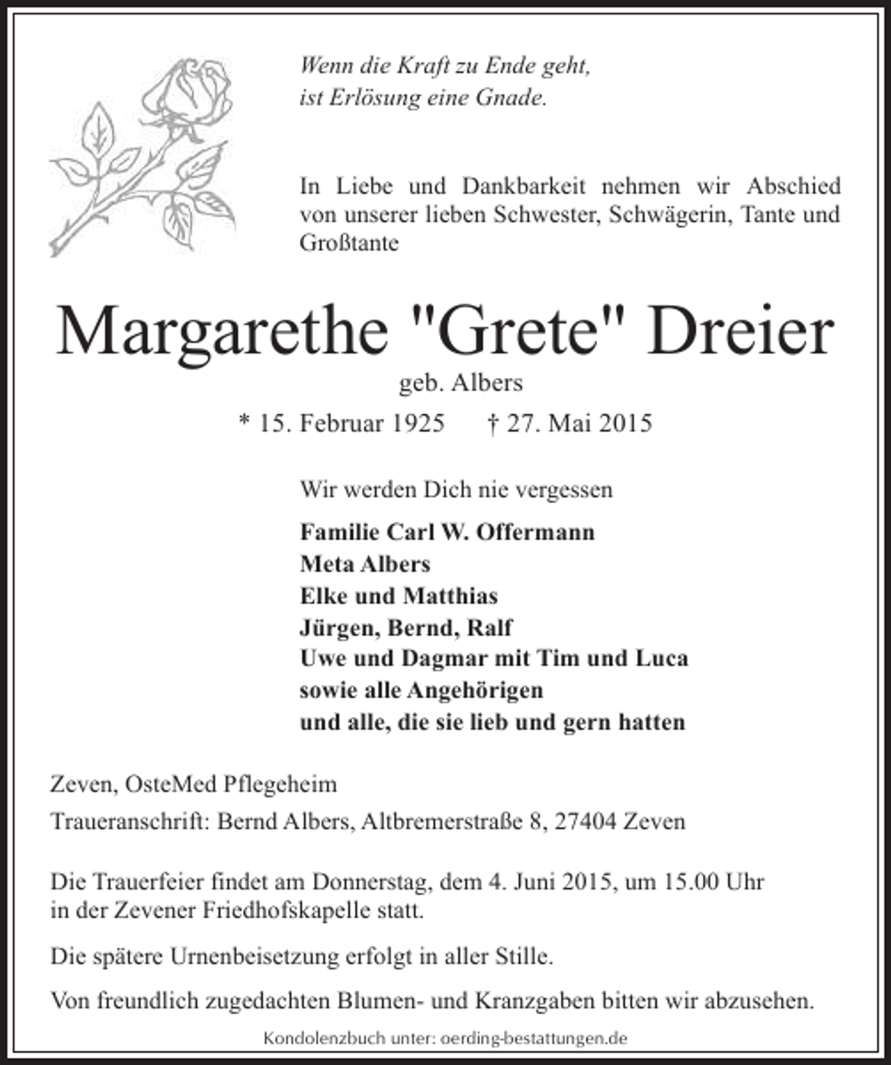 <p>Wenn die Kraft zu Ende geht,<br />ist Erlösung eine Gnade.<br />In Liebe und Dankbarkeit nehmen wir Abschied<br />von unserer lieben Schwester, Schwägerin, Tante und<br />Großtante</p><p>Margarethe "Grete" Dreier<br />geb. Albers<br />* 15. Februar 1925<br />† 27. Mai 2015<br />Wir werden Dich nie vergessen<br />Familie Carl W. Offermann<br />Meta Albers<br />Elke und Matthias<br />Jürgen, Bernd, Ralf<br />Uwe und Dagmar mit Tim und Luca<br />sowie alle Angehörigen<br />und alle, die sie lieb und gern hatten<br />Zeven, OsteMed Pflegeheim<br />Traueranschrift: Bernd Albers, Altbremerstraße 8, 27404 Zeven<br />Die Trauerfeier findet am Donnerstag, dem 4. Juni 2015, um 15.00 Uhr<br />in der Zevener Friedhofskapelle statt.<br />Die spätere Urnenbeisetzung erfolgt in aller Stille.<br />Von freundlich zugedachten Blumen- und Kranzgaben bitten wir abzusehen.<br />Kondolenzbuch unter: oerding-bestattungen.de</p>
