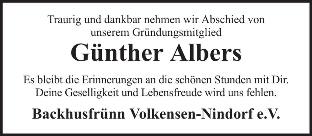 <p>Traurig und dankbar nehmen wir Abschied von<br />unserem Gründungsmitglied</p><p>Günther Albers</p><p>Es bleibt die Erinnerungen an die schönen Stunden mit Dir.<br />Deine Geselligkeit und Lebensfreude wird uns fehlen.</p><p>Backhusfrünn Volkensen-Nindorf e.V.</p>