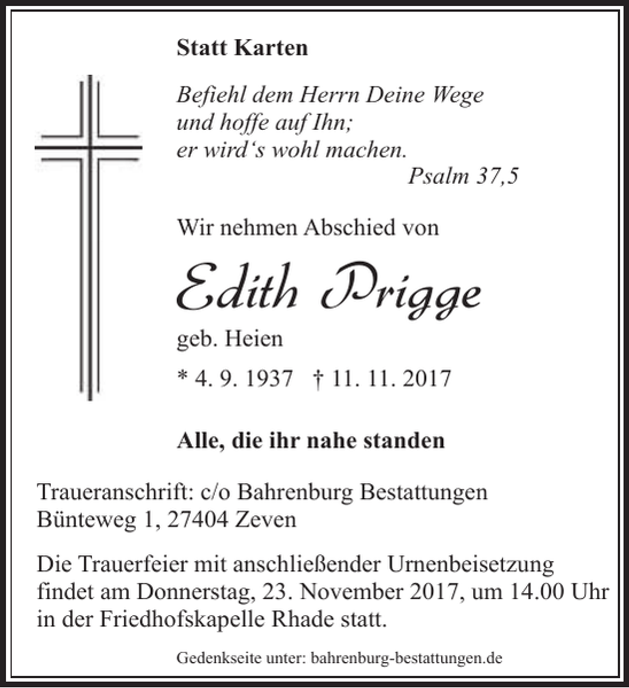 <p>Statt Karten<br />Befiehl dem Herrn Deine Wege<br />und hoffe auf Ihn;<br />er wird‘s wohl machen.<br />Psalm 37,5<br />Wir nehmen Abschied von</p><p>Edith Prigge<br />geb. Heien</p><p>* 4. 9. 1937 † 11. 11. 2017<br />Alle, die ihr nahe standen<br />Traueranschrift: c/o Bahrenburg Bestattungen<br />Bünteweg 1, 27404 Zeven<br />Die Trauerfeier mit anschließender Urnenbeisetzung<br />findet am Donnerstag, 23. November 2017, um 14.00 Uhr<br />in der Friedhofskapelle Rhade statt.<br />Gedenkseite unter: bahrenburg-bestattungen.de</p>
