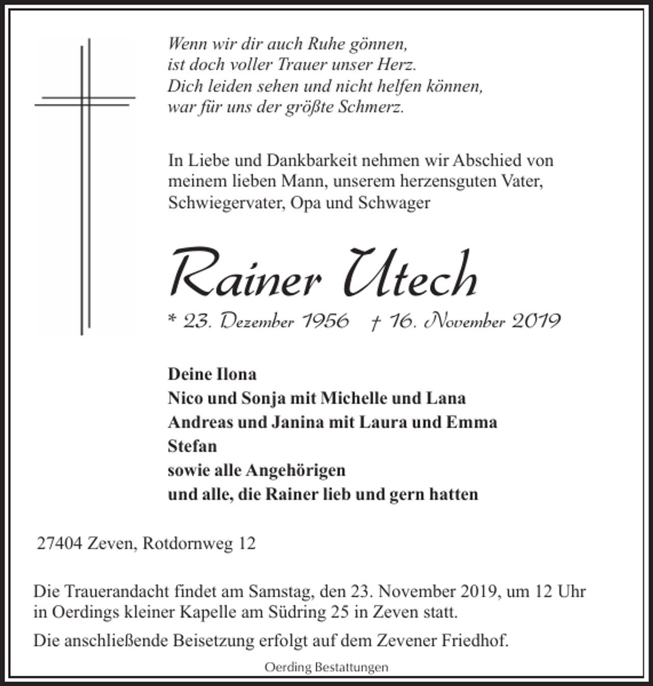 <p>Wenn wir dir auch Ruhe gönnen,<br />ist doch voller Trauer unser Herz.<br />Dich leiden sehen und nicht helfen können,<br />war für uns der größte Schmerz.<br />In Liebe und Dankbarkeit nehmen wir Abschied von<br />meinem lieben Mann, unserem herzensguten Vater,<br />Schwiegervater, Opa und Schwager</p><p>Rainer Utech</p><p>* 23. Dezember 1956 † 16. November 2019<br />Deine Ilona<br />Nico und Sonja mit Michelle und Lana<br />Andreas und Janina mit Laura und Emma<br />Stefan<br />sowie alle Angehörigen<br />und alle, die Rainer lieb und gern hatten<br />27404 Zeven, Rotdornweg 12<br />Die Trauerandacht findet am Samstag, den 23. November 2019, um 12 Uhr<br />in Oerdings kleiner Kapelle am Südring 25 in Zeven statt.<br />Die anschließende Beisetzung erfolgt auf dem Zevener Friedhof.<br />Oerding Bestattungen</p>