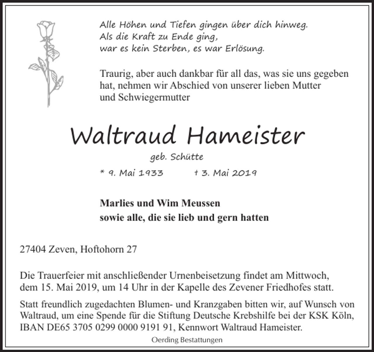 <p>Alle Höhen und Tiefen gingen über dich hinweg.<br />Als die Kraft zu Ende ging,<br />war es kein Sterben, es war Erlösung.</p><p>Traurig, aber auch dankbar für all das, was sie uns gegeben<br />hat, nehmen wir Abschied von unserer lieben Mutter<br />und Schwiegermutter</p><p>Waltraud Hameister<br />geb. Schütte<br />* 9. Mai 1933</p><p>† 3. Mai 2019</p><p>Marlies und Wim Meussen<br />sowie alle, die sie lieb und gern hatten<br />27404 Zeven, Hoftohorn 27<br />Die Trauerfeier mit anschließender Urnenbeisetzung findet am Mittwoch,<br />dem 15. Mai 2019, um 14 Uhr in der Kapelle des Zevener Friedhofes statt.<br />Statt freundlich zugedachten Blumen- und Kranzgaben bitten wir, auf Wunsch von<br />Waltraud, um eine Spende für die Stiftung Deutsche Krebshilfe bei der KSK Köln,<br />IBAN DE65 3705 0299 0000 91, Kennwort Waltraud Hameister.<br />Oerding Bestattungen</p>