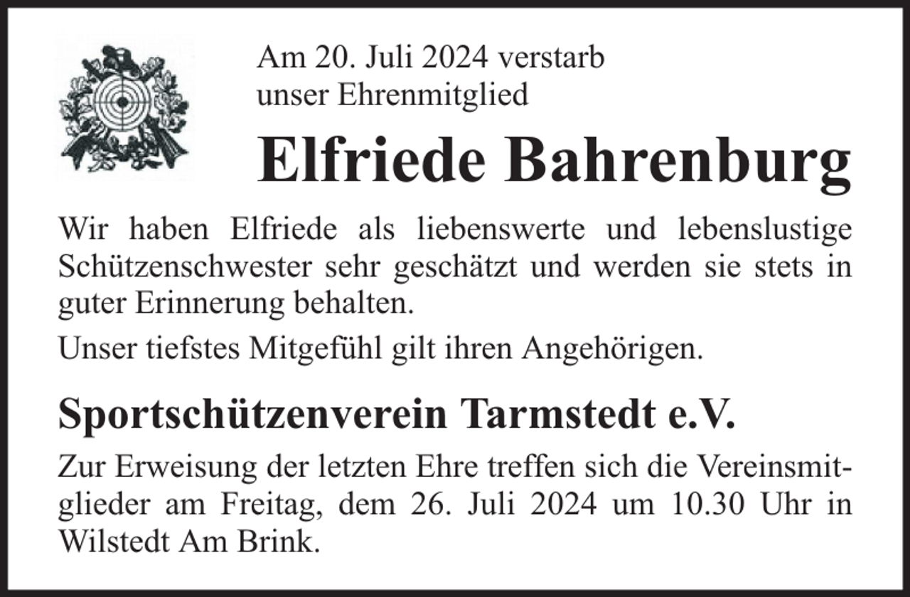 <p>Am 20. Juli 2024 verstarb<br />unser Ehrenmitglied</p><p>Elfriede Bahrenburg<br />Wir haben Elfriede als liebenswerte und lebenslustige<br />Schützenschwester sehr geschätzt und werden sie stets in<br />guter Erinnerung behalten.<br />Unser tiefstes Mitgefühl gilt ihren Angehörigen.</p><p>Sportschützenverein Tarmstedt e.V.<br />Zur Erweisung der letzten Ehre treffen sich die Vereinsmitglieder am Freitag, dem 26. Juli 2024 um 10.30 Uhr in<br />Wilstedt Am Brink.</p>