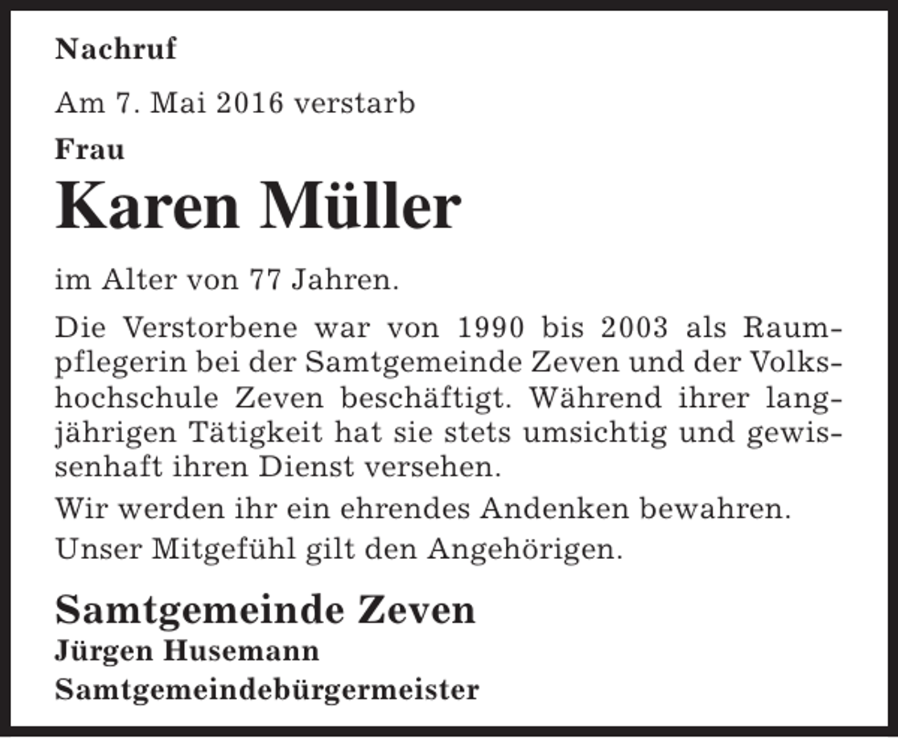 <p>Nachruf<br />Am 7. Mai 2016 verstarb<br />Frau</p><p>Karen Müller<br />im Alter von 77 Jahren.<br />Die Verstorbene war von 1990 bis 2003 als Raumpflegerin bei der Samtgemeinde Zeven und der Volkshochschule Zeven beschäftigt. Während ihrer langjährigen Tätigkeit hat sie stets umsichtig und gewissenhaft ihren Dienst versehen.<br />Wir werden ihr ein ehrendes Andenken bewahren.<br />Unser Mitgefühl gilt den Angehörigen.</p><p>Samtgemeinde Zeven</p><p>Jürgen Husemann<br />Samtgemeindebürgermeister</p>