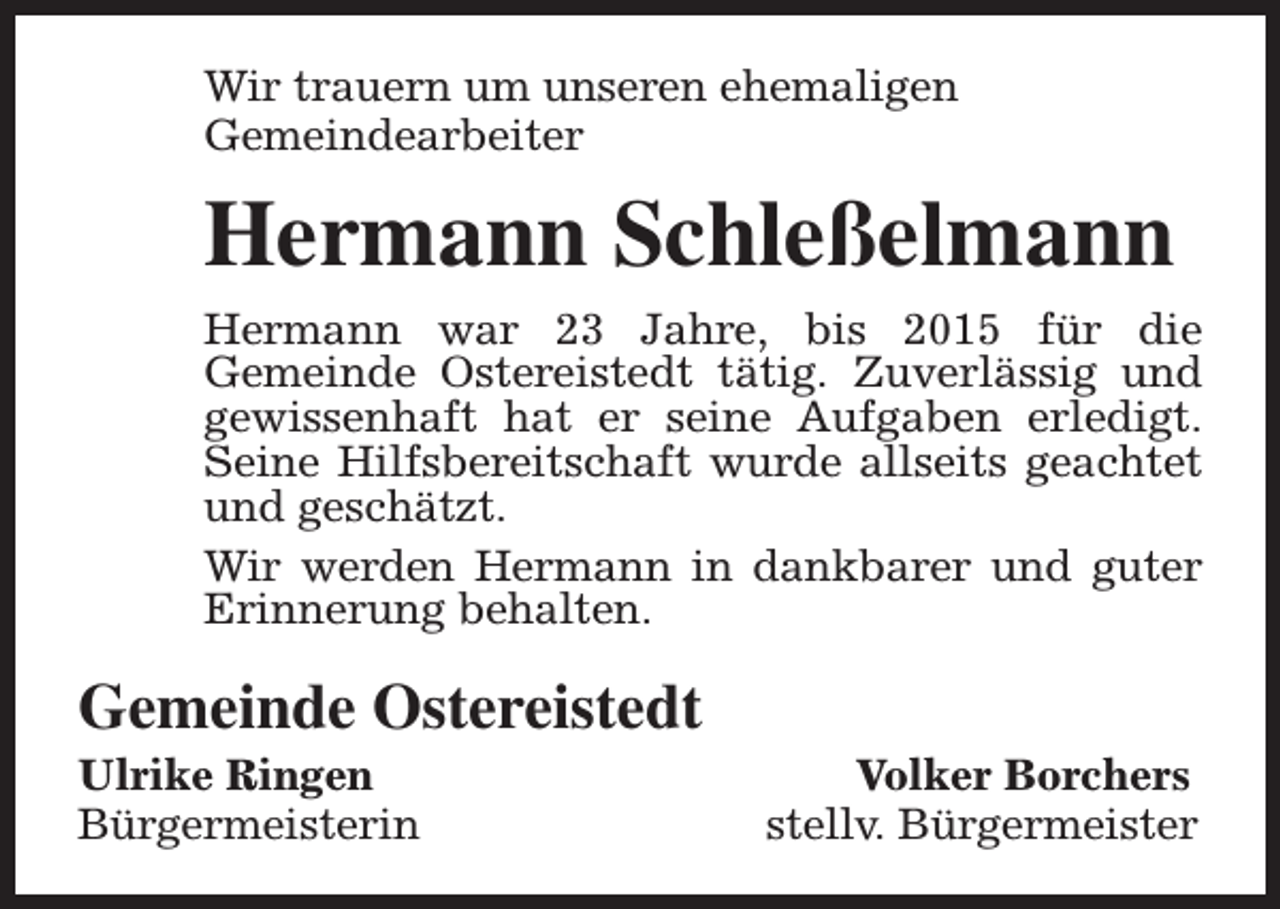 <p>Wir trauern um unseren ehemaligen<br />Gemeindearbeiter</p><p>Hermann Schleßelmann<br />Hermann war 23 Jahre, bis 2015 für die<br />Gemeinde Ostereistedt tätig. Zuverlässig und<br />gewissenhaft hat er seine Aufgaben erledigt.<br />Seine Hilfsbereitschaft wurde allseits geachtet<br />und geschätzt.<br />Wir werden Hermann in dankbarer und guter<br />Erinnerung behalten.</p><p>Gemeinde Ostereistedt</p><p>Ulrike Ringen<br />Bürgermeisterin</p><p>Volker Borchers<br />stellv. Bürgermeister</p>