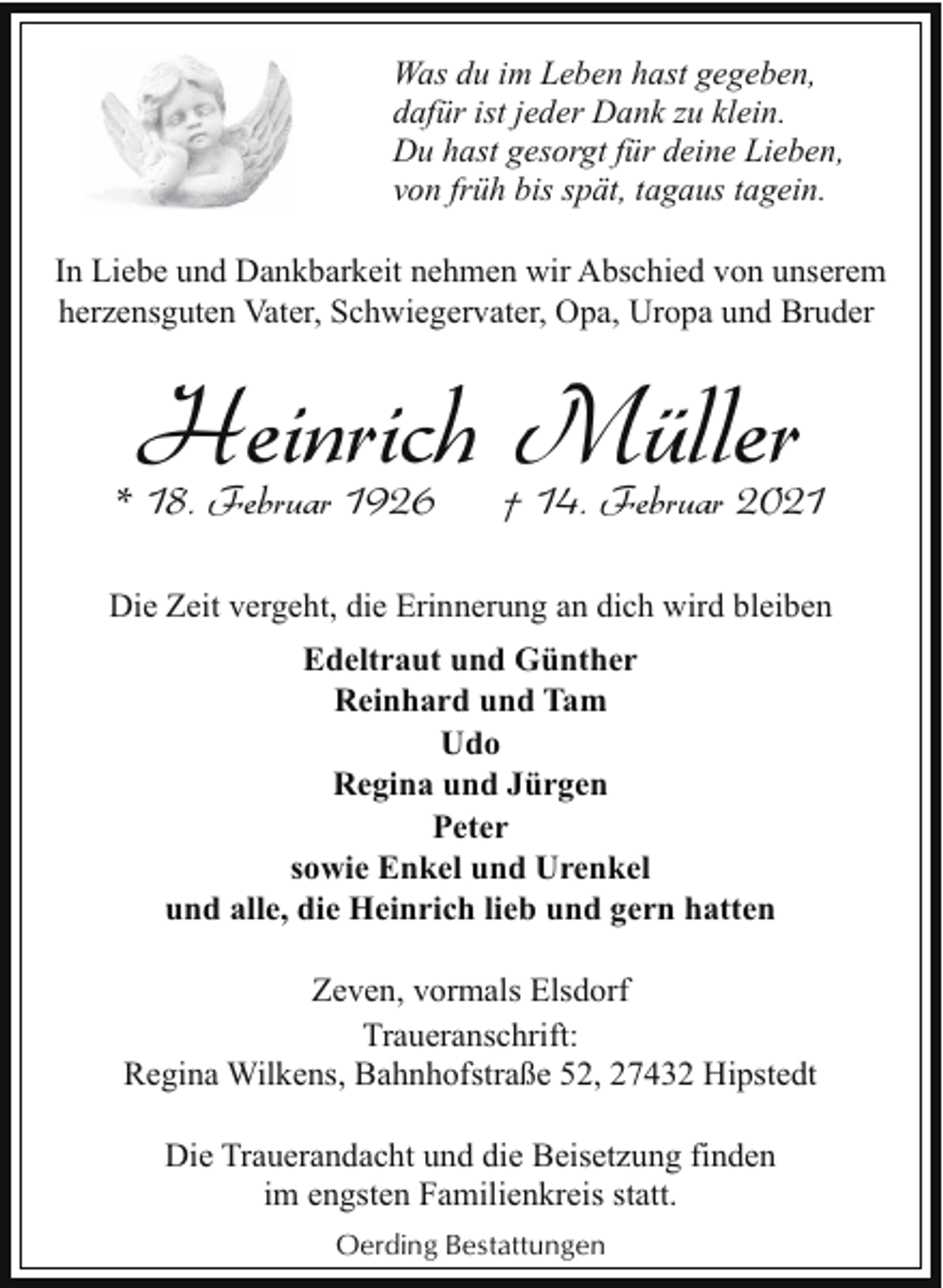 <p>Was du im Leben hast gegeben,<br />dafür ist jeder Dank zu klein.<br />Du hast gesorgt für deine Lieben,<br />von früh bis spät, tagaus tagein.<br />In Liebe und Dankbarkeit nehmen wir Abschied von unserem<br />herzensguten Vater, Schwiegervater, Opa, Uropa und Bruder</p><p>Heinrich Müller</p><p>* 18. Februar 1926</p><p>† 14. Februar 2021</p><p>Die Zeit vergeht, die Erinnerung an dich wird bleiben<br />Edeltraut und Günther<br />Reinhard und Tam<br />Udo<br />Regina und Jürgen<br />Peter<br />sowie Enkel und Urenkel<br />und alle, die Heinrich lieb und gern hatten<br />Zeven, vormals Elsdorf<br />Traueranschrift:<br />Regina Wilkens, Bahnhofstraße 52, 27432 Hipstedt<br />Die Trauerandacht und die Beisetzung finden<br />im engsten Familienkreis statt.<br />Oerding Bestattungen</p>