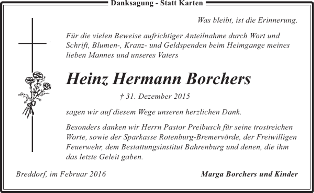 <p>Danksagung - Statt Karten</p>
<p>Was bleibt, ist die Erinnerung.<br />Für die vielen Beweise aufrichtiger Anteilnahme durch Wort und<br />Schrift, Blumen-, Kranz- und Geldspenden beim Heimgange meines<br />lieben Mannes und unseres Vaters</p>
<p>Heinz Hermann Borchers<br />† 31. Dezember 2015<br />sagen wir auf diesem Wege unseren herzlichen Dank.<br />Besonders danken wir Herrn Pastor Preibusch für seine trostreichen<br />Worte, sowie der Sparkasse Rotenburg-Bremervörde, der Freiwilligen<br />Feuerwehr, dem Bestattungsinstitut Bahrenburg und denen, die ihm<br />das letzte Geleit gaben.<br />Breddorf, im Februar 2016</p>
<p>Marga Borchers und Kinder</p>