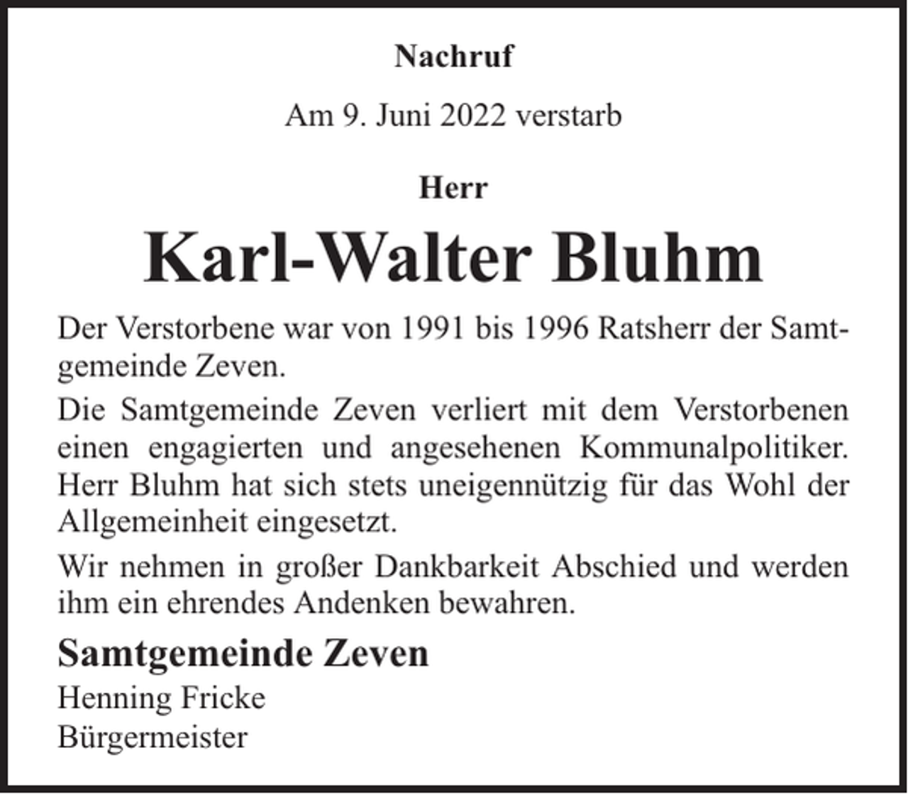 <p>Nachruf<br />Am 9. Juni 2022 verstarb<br />Herr</p><p>Karl-Walter Bluhm</p><p>Der Verstorbene war von 1991 bis 1996 Ratsherr der Samtgemeinde Zeven.<br />Die Samtgemeinde Zeven verliert mit dem Verstorbenen<br />einen engagierten und angesehenen Kommunalpolitiker.<br />Herr Bluhm hat sich stets uneigennützig für das Wohl der<br />Allgemeinheit eingesetzt.<br />Wir nehmen in großer Dankbarkeit Abschied und werden<br />ihm ein ehrendes Andenken bewahren.</p><p>Samtgemeinde Zeven<br />Henning Fricke<br />Bürgermeister</p>