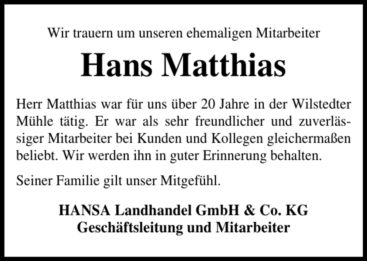 <p>Wir trauern um unseren ehemaligen Mitarbeiter</p><p>Hans Matthias<br />Herr Matthias war für uns über 20 Jahre in der Wilstedter<br />Mühle tätig. Er war als sehr freundlicher und zuverlässiger Mitarbeiter bei Kunden und Kollegen gleichermaßen<br />beliebt. Wir werden ihn in guter Erinnerung behalten.<br />Seiner Familie gilt unser Mitgefühl.</p><p>HANSA Landhandel GmbH &amp; Co. KG<br />Geschäftsleitung und Mitarbeiter</p>