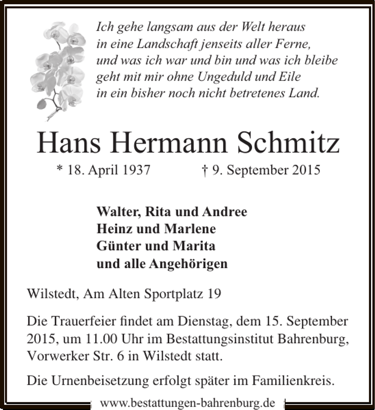 <p>Ich gehe langsam aus der Welt heraus<br />in eine Landschaft jenseits aller Ferne,<br />und was ich war und bin und was ich bleibe<br />geht mit mir ohne Ungeduld und Eile<br />in ein bisher noch nicht betretenes Land.</p>
<p>Hans Hermann Schmitz<br />* 18. April 1937</p>
<p>† 9. September 2015</p>
<p>Walter, Rita und Andree<br />Heinz und Marlene<br />Günter und Marita<br />und alle Angehörigen<br />Wilstedt, Am Alten Sportplatz 19<br />Die Trauerfeier ﬁndet am Dienstag, dem 15. September<br />2015, um 11.00 Uhr im Bestattungsinstitut Bahrenburg,<br />Vorwerker Str. 6 in Wilstedt statt.<br />Die Urnenbeisetzung erfolgt später im Familienkreis.<br />www.bestattungen-bahrenburg.de</p>