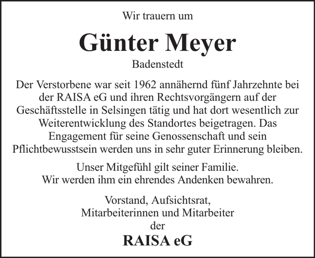 <p>Wir trauern um</p><p>Günter Meyer<br />Badenstedt</p><p>Der Verstorbene war seit 1962 annähernd fünf Jahrzehnte bei<br />der RAISA eG und ihren Rechtsvorgängern auf der<br />Geschäftsstelle in Selsingen tätig und hat dort wesentlich zur<br />Weiterentwicklung des Standortes beigetragen. Das<br />Engagement für seine Genossenschaft und sein<br />Pflichtbewusstsein werden uns in sehr guter Erinnerung bleiben.<br />Unser Mitgefühl gilt seiner Familie.<br />Wir werden ihm ein ehrendes Andenken bewahren.<br />Vorstand, Aufsichtsrat,<br />Mitarbeiterinnen und Mitarbeiter<br />der</p><p>RAISA eG</p>