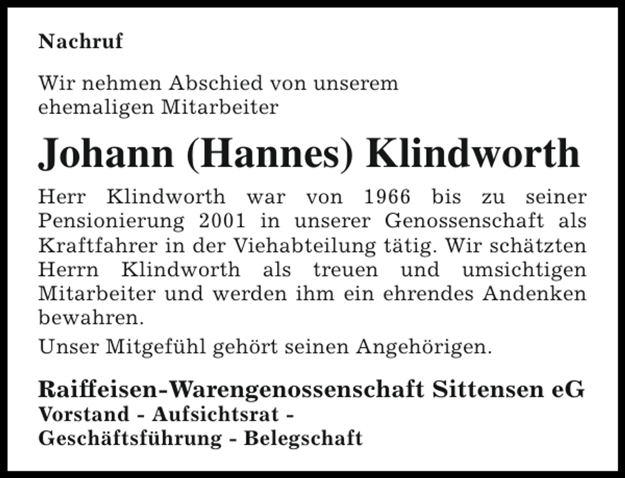 <p>Nachruf<br />Wir nehmen Abschied von unserem<br />ehemaligen Mitarbeiter</p><p>Johann (Hannes) Klindworth<br />Herr Klindworth war von 1966 bis zu seiner<br />Pensionierung 2001 in unserer Genossenschaft als<br />Kraftfahrer in der Viehabteilung tätig. Wir schätzten<br />Herrn Klindworth als treuen und umsichtigen<br />Mitarbeiter und werden ihm ein ehrendes Andenken<br />bewahren.<br />Unser Mitgefühl gehört seinen Angehörigen.</p><p>Raiffeisen-Warengenossenschaft Sittensen eG</p><p>Vorstand - Aufsichtsrat Geschäftsführung - Belegschaft</p>