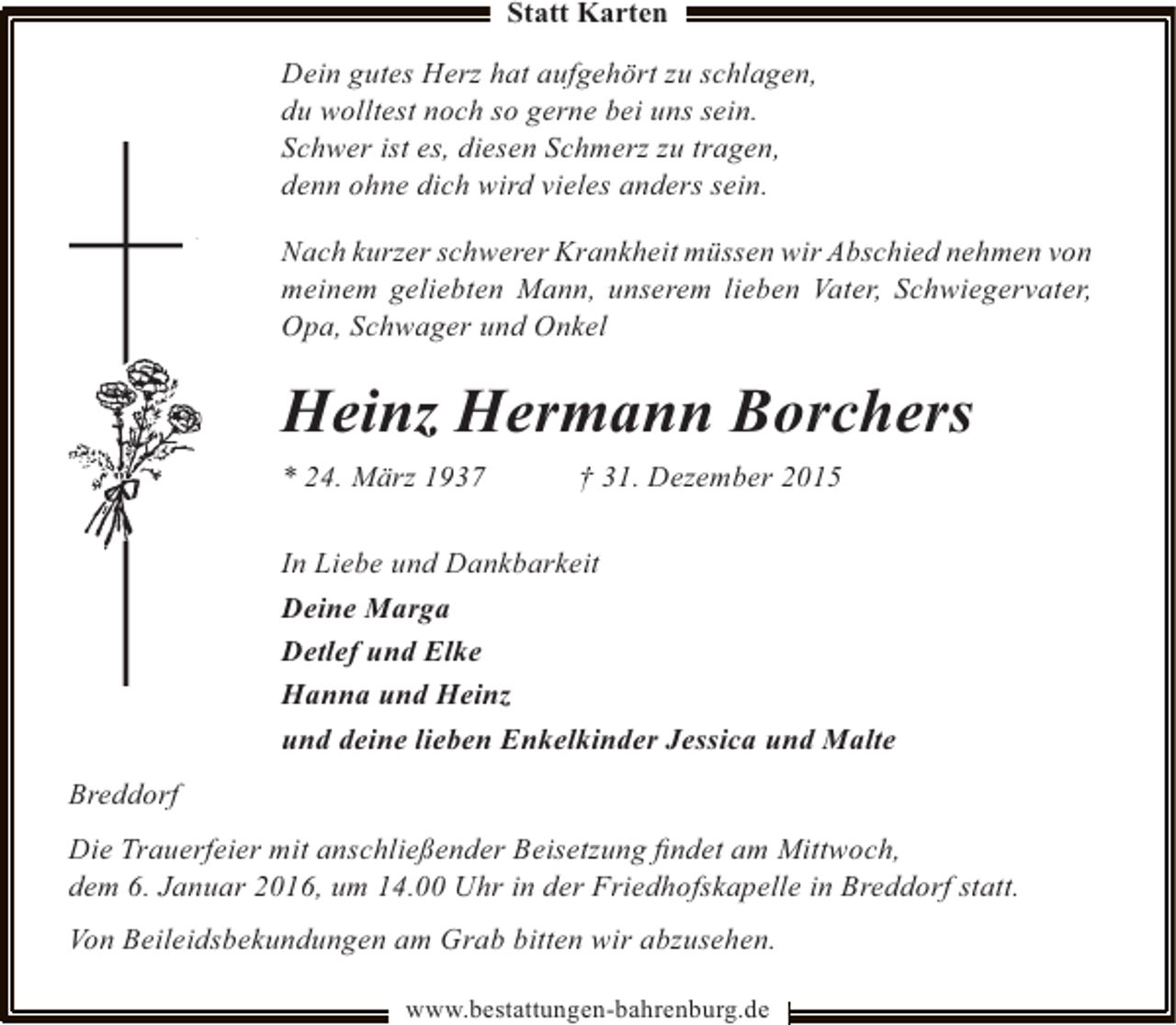 <p>Statt Karten</p><p>Dein gutes Herz hat aufgehört zu schlagen,<br />du wolltest noch so gerne bei uns sein.<br />Schwer ist es, diesen Schmerz zu tragen,<br />denn ohne dich wird vieles anders sein.<br />Nach kurzer schwerer Krankheit müssen wir Abschied nehmen von<br />meinem geliebten Mann, unserem lieben Vater, Schwiegervater,<br />Opa, Schwager und Onkel</p><p>Heinz Hermann Borchers<br />* 24. März 1937</p><p>† 31. Dezember 2015</p><p>In Liebe und Dankbarkeit<br />Deine Marga<br />Detlef und Elke<br />Hanna und Heinz<br />und deine lieben Enkelkinder Jessica und Malte<br />Breddorf<br />Die Trauerfeier mit anschließender Beisetzung ﬁndet am Mittwoch,<br />dem 6. Januar 2016, um 14.00 Uhr in der Friedhofskapelle in Breddorf statt.<br />Von Beileidsbekundungen am Grab bitten wir abzusehen.<br />www.bestattungen-bahrenburg.de</p>