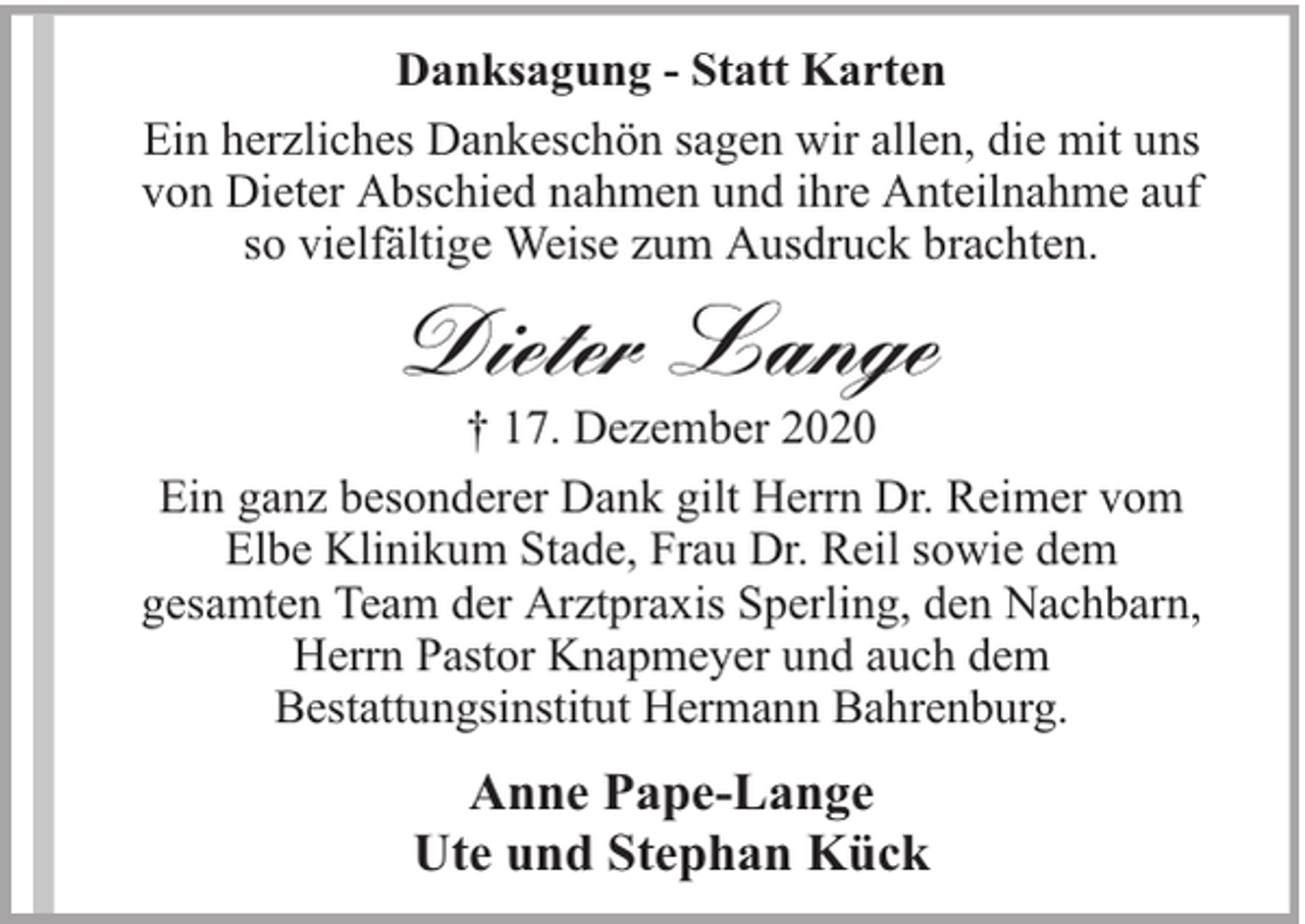 <p>Danksagung - Statt Karten<br />Ein herzliches Dankeschön sagen wir allen, die mit uns<br />von Dieter Abschied nahmen und ihre Anteilnahme auf<br />so vielfältige Weise zum Ausdruck brachten.</p><p>Dieter Lange</p><p>† 17. Dezember 2020<br />Ein ganz besonderer Dank gilt Herrn Dr. Reimer vom<br />Elbe Klinikum Stade, Frau Dr. Reil sowie dem<br />gesamten Team der Arztpraxis Sperling, den Nachbarn,<br />Herrn Pastor Knapmeyer und auch dem<br />Bestattungsinstitut Hermann Bahrenburg.</p><p>Anne Pape-Lange<br />Ute und Stephan Kück</p>