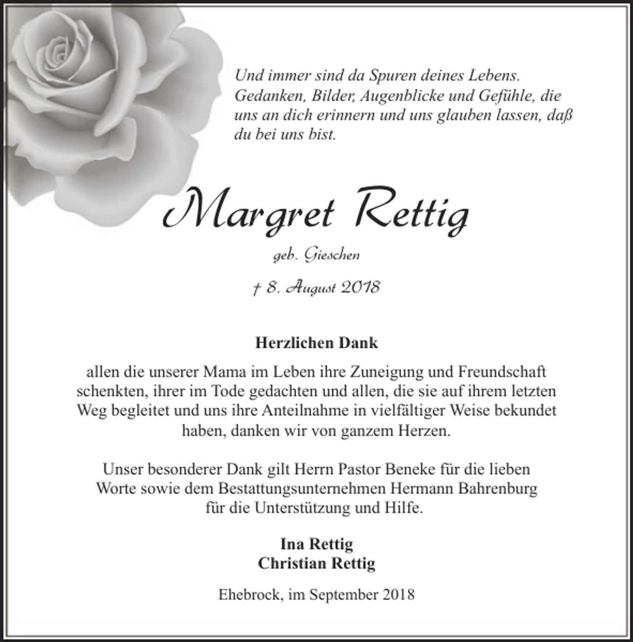 <p>Und immer sind da Spuren deines Lebens.<br />Gedanken, Bilder, Augenblicke und Gefühle, die<br />uns an dich erinnern und uns glauben lassen, daß<br />du bei uns bist.</p><p>Margret Rettig<br />geb. Gieschen</p><p>† 8. August 2018<br />Herzlichen Dank<br />allen die unserer Mama im Leben ihre Zuneigung und Freundschaft<br />schenkten, ihrer im Tode gedachten und allen, die sie auf ihrem letzten<br />Weg begleitet und uns ihre Anteilnahme in vielfältiger Weise bekundet<br />haben, danken wir von ganzem Herzen.<br />Unser besonderer Dank gilt Herrn Pastor Beneke für die lieben<br />Worte sowie dem Bestattungsunternehmen Hermann Bahrenburg<br />für die Unterstützung und Hilfe.<br />Ina Rettig<br />Christian Rettig<br />Ehebrock, im September 2018</p>