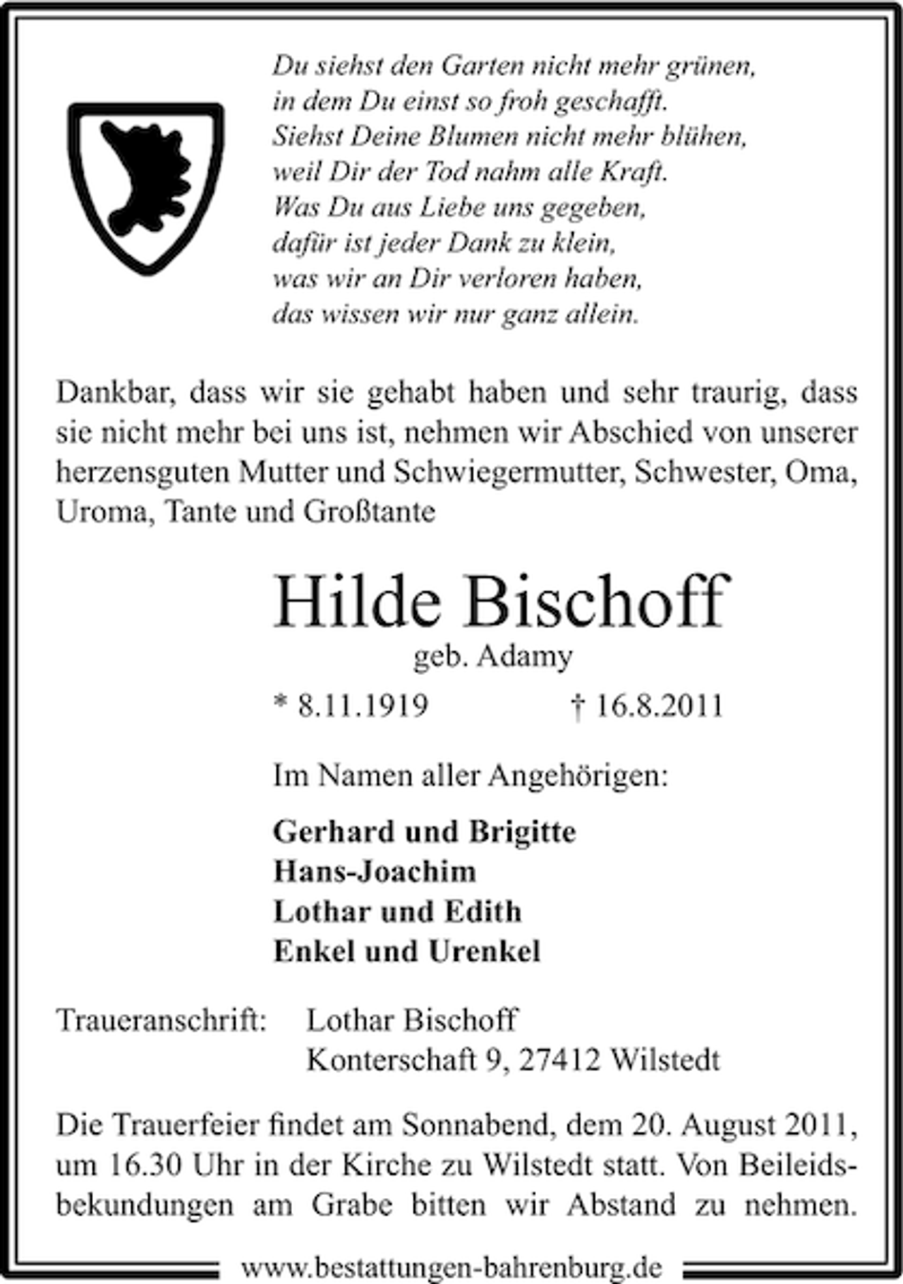<p>Du siehst den Garten nicht mehr grünen,<br />in dem Du einst so froh geschafft.<br />Siehst Deine Blumen nicht mehr blühen,<br />weil Dir der Tod nahm alle Kraft.<br />Was Du aus Liebe uns gegeben,<br />dafür ist jeder Dank zu klein,<br />was wir an Dir verloren haben,<br />das wissen wir nur ganz allein.</p><p>Dankbar, dass wir sie gehabt haben und sehr traurig, dass<br />sie nicht mehr bei uns ist, nehmen wir Abschied von unserer<br />herzensguten Mutter und Schwiegermutter, Schwester, Oma,<br />Uroma, Tante und Großtante</p><p>Hilde Bischoff<br />geb. Adamy<br />* 8.11.1919</p><p>† 16.8.2011</p><p>Im Namen aller Angehörigen:<br />Gerhard und Brigitte<br />Hans-Joachim<br />Lothar und Edith<br />Enkel und Urenkel<br />Traueranschrift:</p><p>Lothar Bischoff<br />Konterschaft 9, 27412 Wilstedt</p><p>Die Trauerfeier ﬁndet am Sonnabend, dem 20. August 2011,<br />um 16.30 Uhr in der Kirche zu Wilstedt statt. Von Beileidsbekundungen am Grabe bitten wir Abstand zu nehmen.<br />www.bestattungen-bahrenburg.de</p>