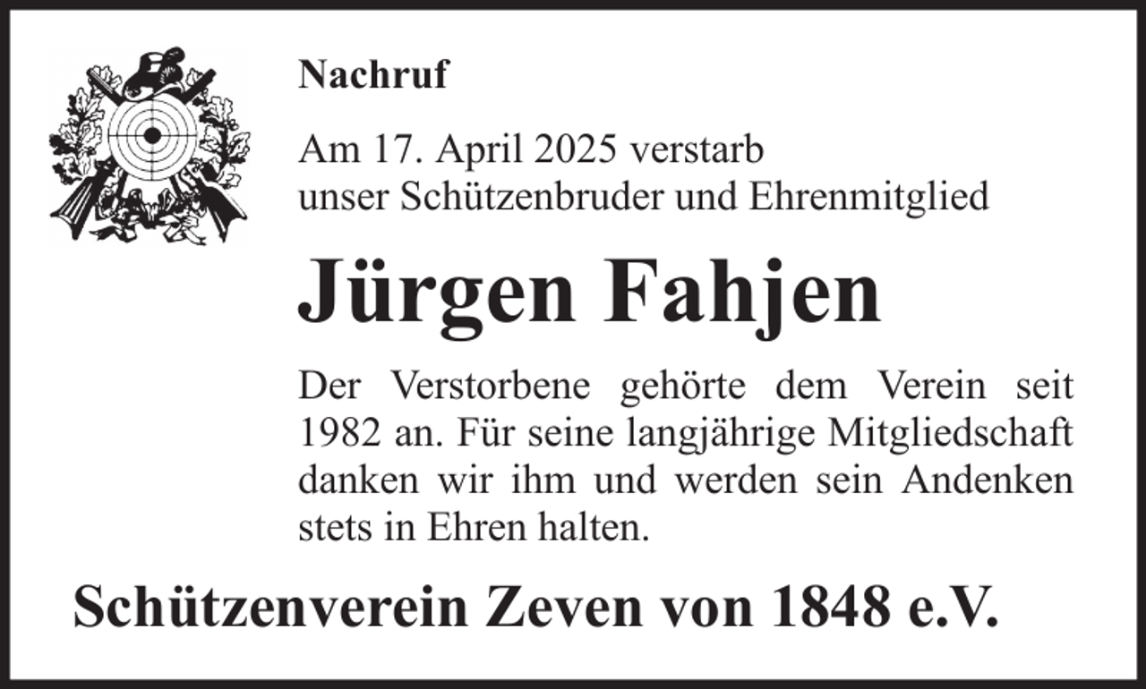 <p>Nachruf<br />Am 17. April 2025 verstarb<br />unser Schützenbruder und Ehrenmitglied</p><p>Jürgen Fahjen<br />Der Verstorbene gehörte dem Verein seit<br />1982 an. Für seine langjährige Mitgliedschaft<br />danken wir ihm und werden sein Andenken<br />stets in Ehren halten.</p><p>Schützenverein Zeven von 1848 e.V.</p>