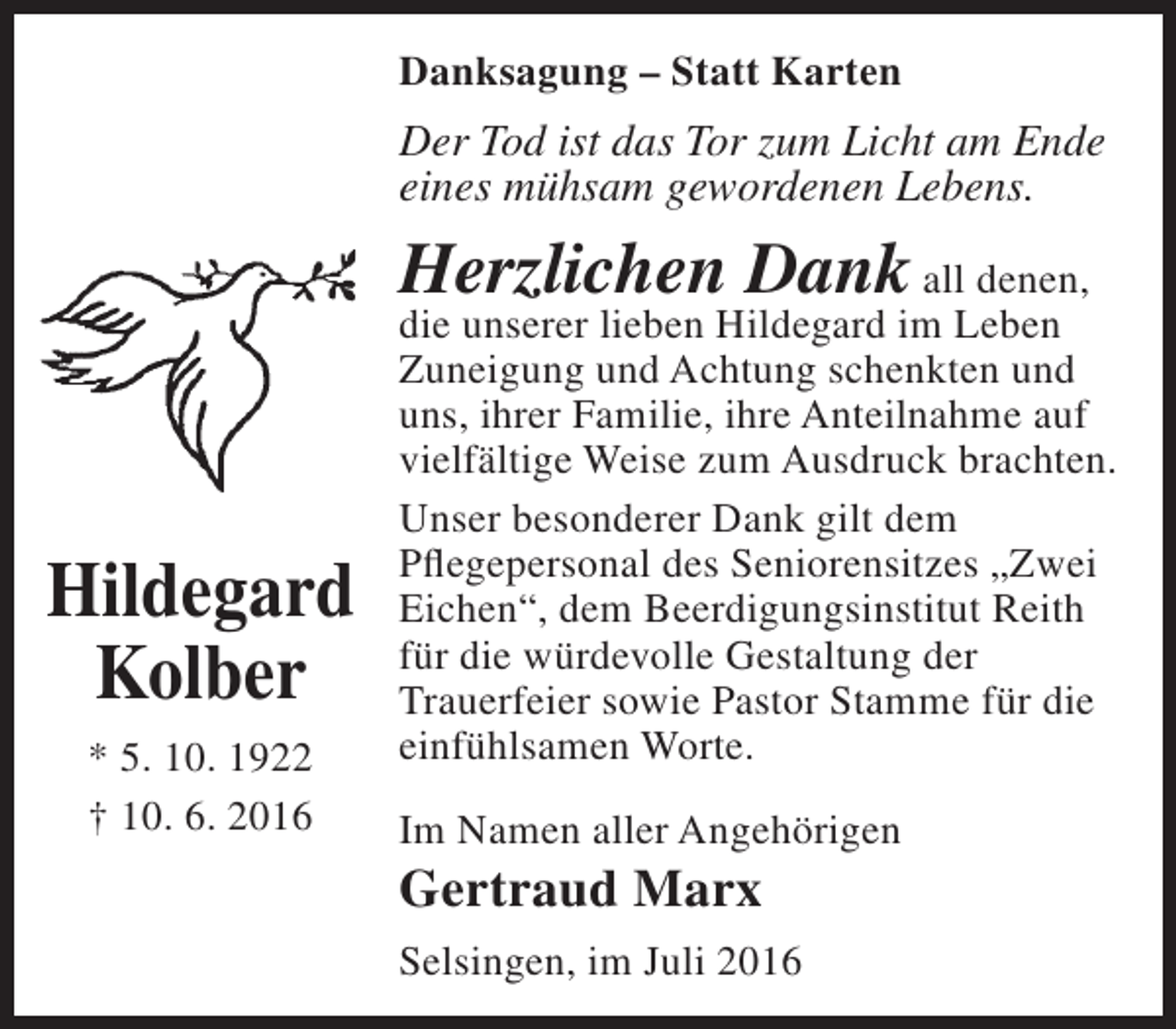 <p>Danksagung – Statt Karten</p><p>Der Tod ist das Tor zum Licht am Ende<br />eines mühsam gewordenen Lebens.</p><p>Herzlichen Dank</p><p>Hildegard<br />Kolber<br />* 5. 10. 1922<br />† 10. 6. 2016</p><p>all denen,<br />die unserer lieben Hildegard im Leben<br />Zuneigung und Achtung schenkten und<br />uns, ihrer Familie, ihre Anteilnahme auf<br />vielfältige Weise zum Ausdruck brachten.<br />Unser besonderer Dank gilt dem<br />Pflegepersonal des Seniorensitzes „Zwei<br />Eichen“, dem Beerdigungsinstitut Reith<br />für die würdevolle Gestaltung der<br />Trauerfeier sowie Pastor Stamme für die<br />einfühlsamen Worte.<br />Im Namen aller Angehörigen</p><p>Gertraud Marx</p><p>Selsingen, im Juli 2016</p>