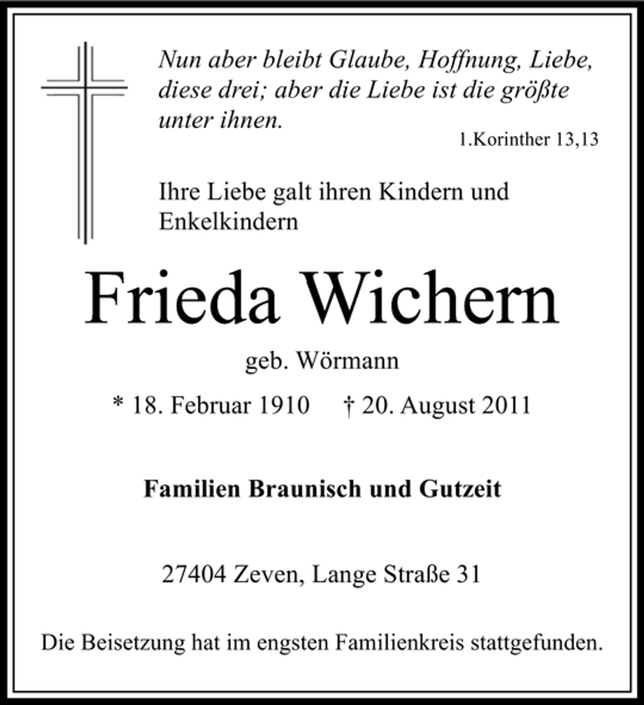<p>Nun aber bleibt Glaube, Hoffnung, Liebe,<br />diese drei; aber die Liebe ist die größte<br />unter ihnen.</p><p>1.Korinther 13,13</p><p>Ihre Liebe galt ihren Kindern und<br />Enkelkindern</p><p>Frieda Wichern<br />geb. Wörmann<br />* 18. Februar 1910</p><p>† 20. August 2011</p><p>Familien Braunisch und Gutzeit<br />27404 Zeven, Lange Straße 31<br />Die Beisetzung hat im engsten Familienkreis stattgefunden.</p>