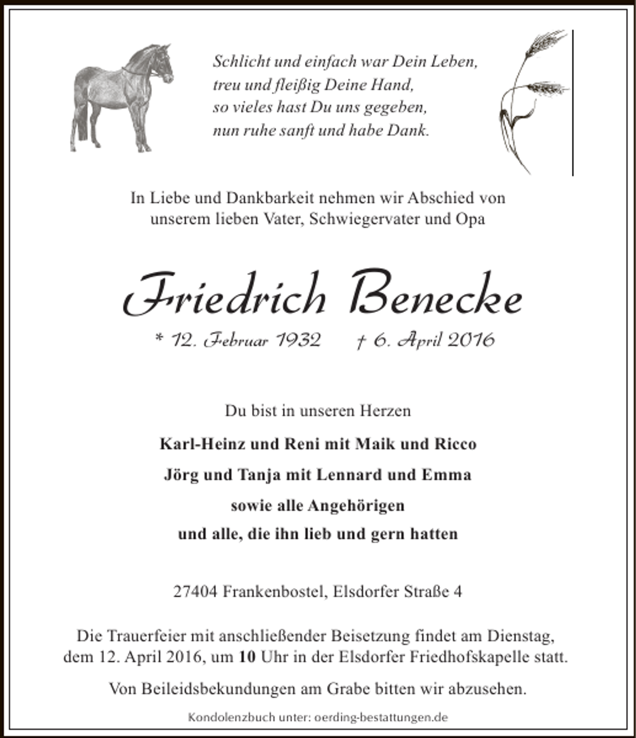 <p>Schlicht und einfach war Dein Leben,<br />treu und fleißig Deine Hand,<br />so vieles hast Du uns gegeben,<br />nun ruhe sanft und habe Dank.<br />In Liebe und Dankbarkeit nehmen wir Abschied von<br />unserem lieben Vater, Schwiegervater und Opa</p><p>Friedrich Benecke<br />* 12. Februar 1932</p><p>† 6. April 2016</p><p>Du bist in unseren Herzen<br />Karl-Heinz und Reni mit Maik und Ricco<br />Jörg und Tanja mit Lennard und Emma<br />sowie alle Angehörigen<br />und alle, die ihn lieb und gern hatten<br />27404 Frankenbostel, Elsdorfer Straße 4<br />Die Trauerfeier mit anschließender Beisetzung findet am Dienstag,<br />dem 12. April 2016, um 10 Uhr in der Elsdorfer Friedhofskapelle statt.<br />Von Beileidsbekundungen am Grabe bitten wir abzusehen.<br />Kondolenzbuch unter: oerding-bestattungen.de</p>