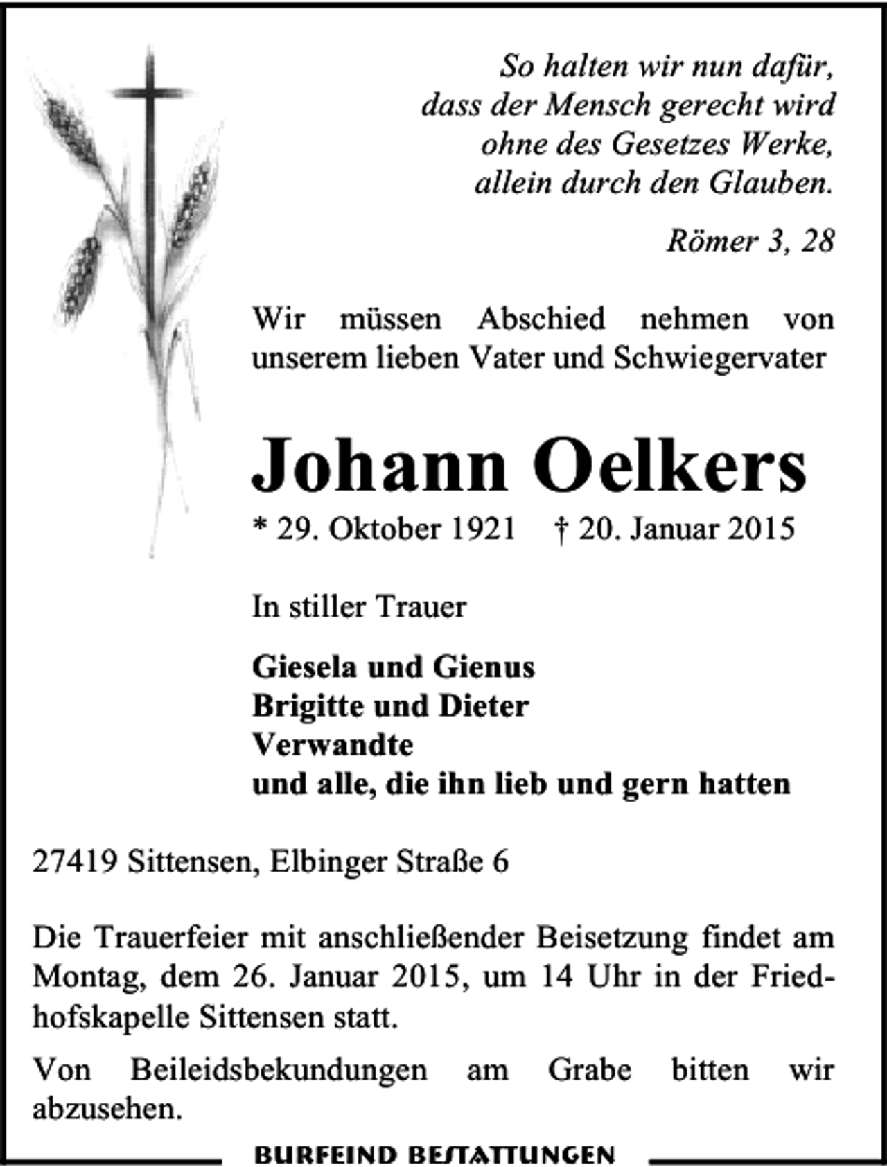 <p>So halten wir nun dafür,<br />dass der Mensch gerecht wird<br />ohne des Gesetzes Werke,<br />allein durch den Glauben.<br />Römer 3, 28<br />Wir müssen Abschied nehmen von<br />unserem lieben Vater und Schwiegervater</p><p>Johann Oelkers<br />* 29. Oktober 1921</p><p>† 20. Januar 2015</p><p>In stiller Trauer<br />Giesela und Gienus<br />Brigitte und Dieter<br />Verwandte<br />und alle, die ihn lieb und gern hatten<br />27419 Sittensen, Elbinger Straße 6<br />Die Trauerfeier mit anschließender Beisetzung findet am<br />Montag, dem 26. Januar 2015, um 14 Uhr in der Friedhofskapelle Sittensen statt.<br />Von Beileidsbekundungen<br />abzusehen.</p><p>am</p><p>Grabe</p><p>Burfeind Bestattungen</p><p>bitten</p><p>wir</p>