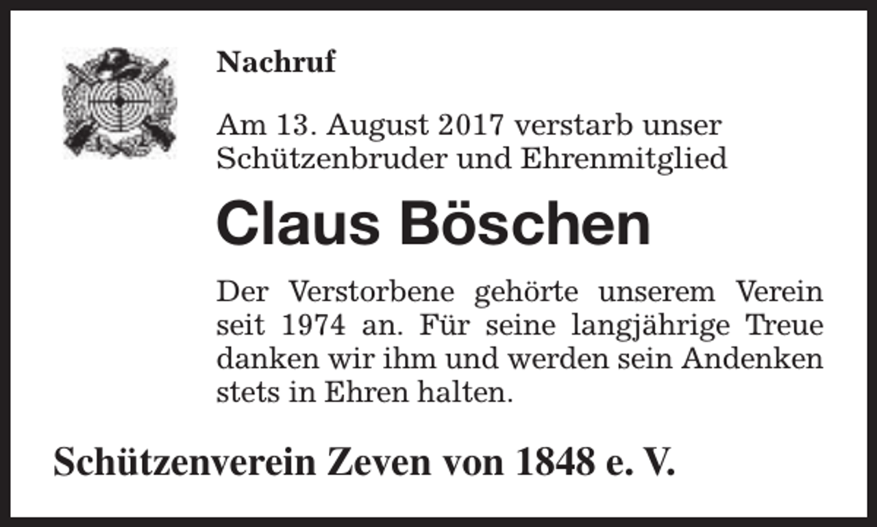 <p>Nachruf<br />Am 13. August 2017 verstarb unser<br />Schützenbruder und Ehrenmitglied</p><p>Claus Böschen<br />Der Verstorbene gehörte unserem Verein<br />seit 1974 an. Für seine langjährige Treue<br />danken wir ihm und werden sein Andenken<br />stets in Ehren halten.</p><p>Schützenverein Zeven von 1848 e. V.</p>