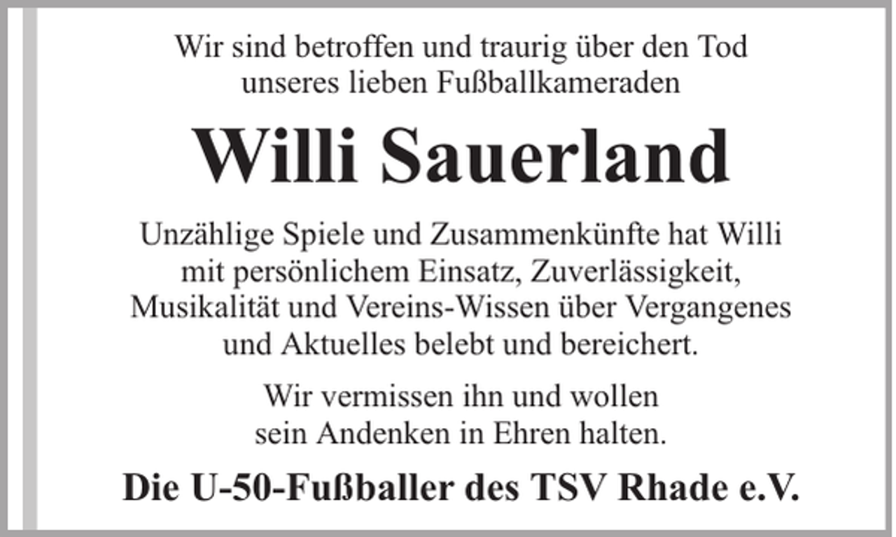 <p>Wir sind betroffen und traurig über den Tod<br />unseres lieben Fußballkameraden</p><p>Willi Sauerland<br />Unzählige Spiele und Zusammenkünfte hat Willi<br />mit persönlichem Einsatz, Zuverlässigkeit,<br />Musikalität und Vereins-Wissen über Vergangenes<br />und Aktuelles belebt und bereichert.<br />Wir vermissen ihn und wollen<br />sein Andenken in Ehren halten.</p><p>Die U-50-Fußballer des TSV Rhade e.V.</p>