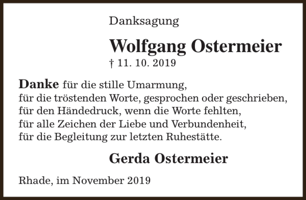 <p>Danksagung</p><p>Wolfgang Ostermeier<br />† 11. 10. 2019</p><p>Danke für die stille Umarmung,</p><p>für die tröstenden Worte, gesprochen oder geschrieben,<br />für den Händedruck, wenn die Worte fehlten,<br />für alle Zeichen der Liebe und Verbundenheit,<br />für die Begleitung zur letzten Ruhestätte.</p><p>Gerda Ostermeier<br />Rhade, im November 2019</p>