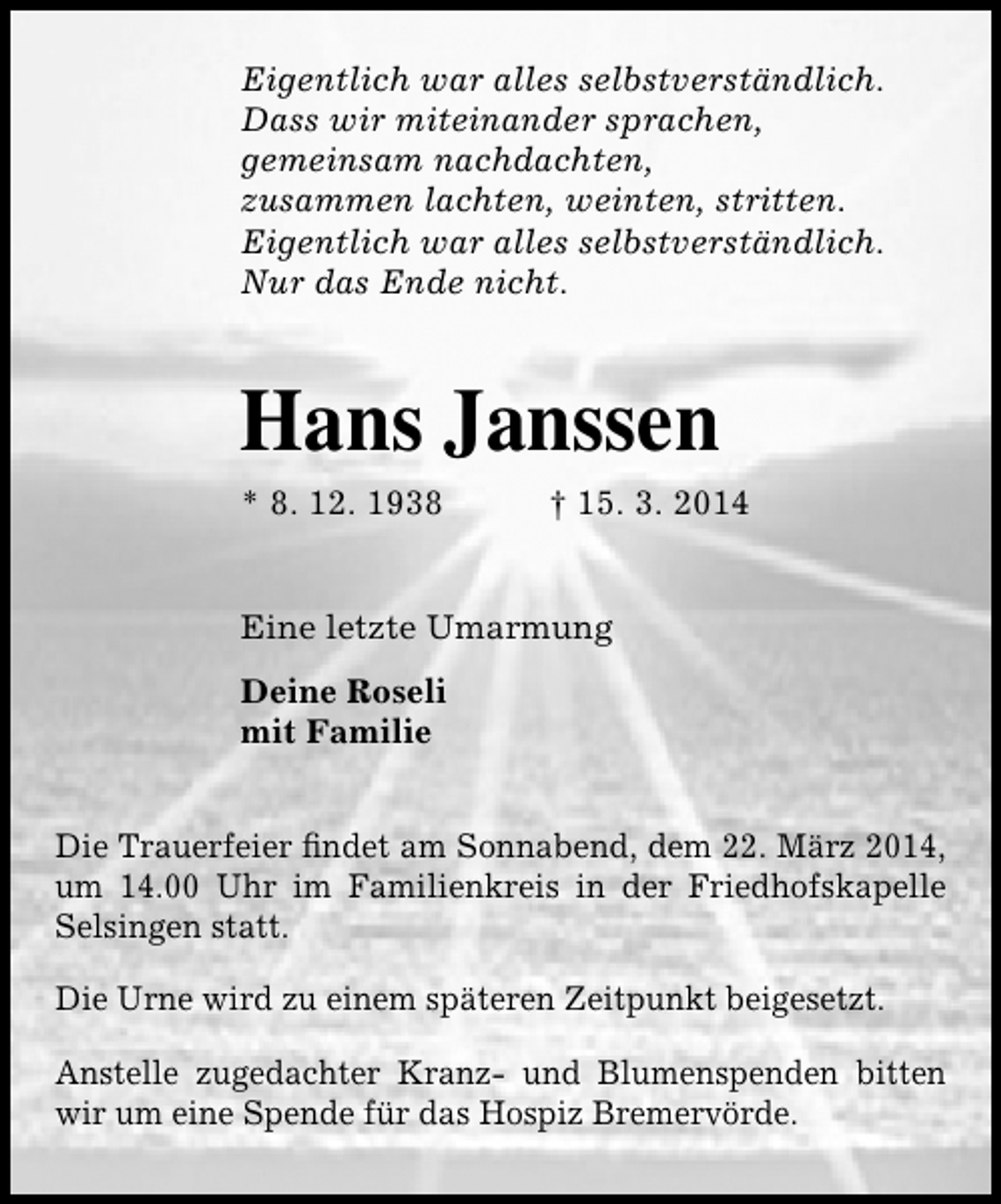 <p>Eigentlich war alles selbstverständlich.<br />Dass wir miteinander sprachen,<br />gemeinsam nachdachten,<br />zusammen lachten, weinten, stritten.<br />Eigentlich war alles selbstverständlich.<br />Nur das Ende nicht.</p><p>Hans Janssen<br />* 8. 12. 1938</p><p>† 15. 3. 2014</p><p>Eine letzte Umarmung<br />Deine Roseli<br />mit Familie<br />Die Trauerfeier findet am Sonnabend, dem 22. März 2014,<br />um 14.00 Uhr im Familienkreis in der Friedhofskapelle<br />Selsingen statt.<br />Die Urne wird zu einem späteren Zeitpunkt beigesetzt.<br />Anstelle zugedachter Kranz- und Blumenspenden bitten<br />wir um eine Spende für das Hospiz Bremervörde.</p>