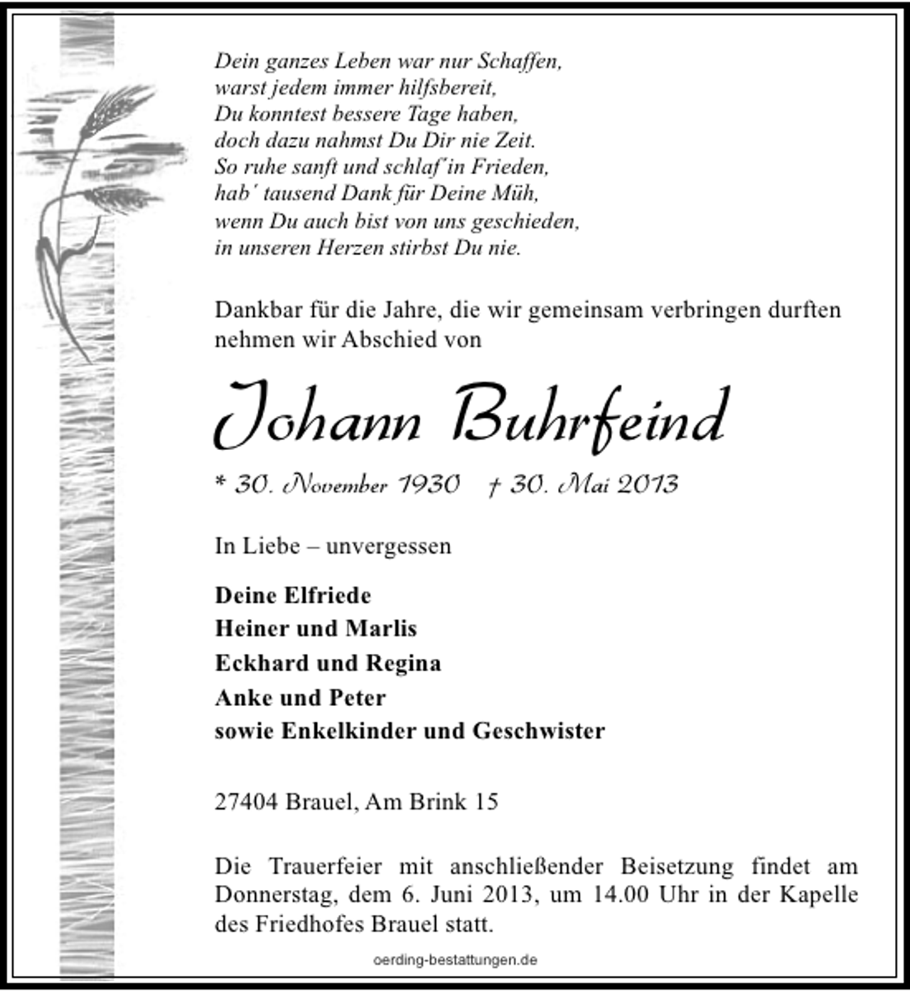 <p>Dein ganzes Leben war nur Schaffen,<br />warst jedem immer hilfsbereit,<br />Du konntest bessere Tage haben,<br />doch dazu nahmst Du Dir nie Zeit.<br />So ruhe sanft und schlaf´in Frieden,<br />hab´ tausend Dank für Deine Müh,<br />wenn Du auch bist von uns geschieden,<br />in unseren Herzen stirbst Du nie.</p><p>Dankbar für die Jahre, die wir gemeinsam verbringen durften<br />nehmen wir Abschied von</p><p>Johann Buhrfeind<br />* 30. November 1930 † 30. Mai 2013</p><p>In Liebe – unvergessen<br />Deine Elfriede<br />Heiner und Marlis<br />Eckhard und Regina<br />Anke und Peter<br />sowie Enkelkinder und Geschwister<br />27404 Brauel, Am Brink 15<br />Die Trauerfeier mit anschließender Beisetzung findet am<br />Donnerstag, dem 6. Juni 2013, um 14.00 Uhr in der Kapelle<br />des Friedhofes Brauel statt.<br />oerding-bestattungen.de</p>