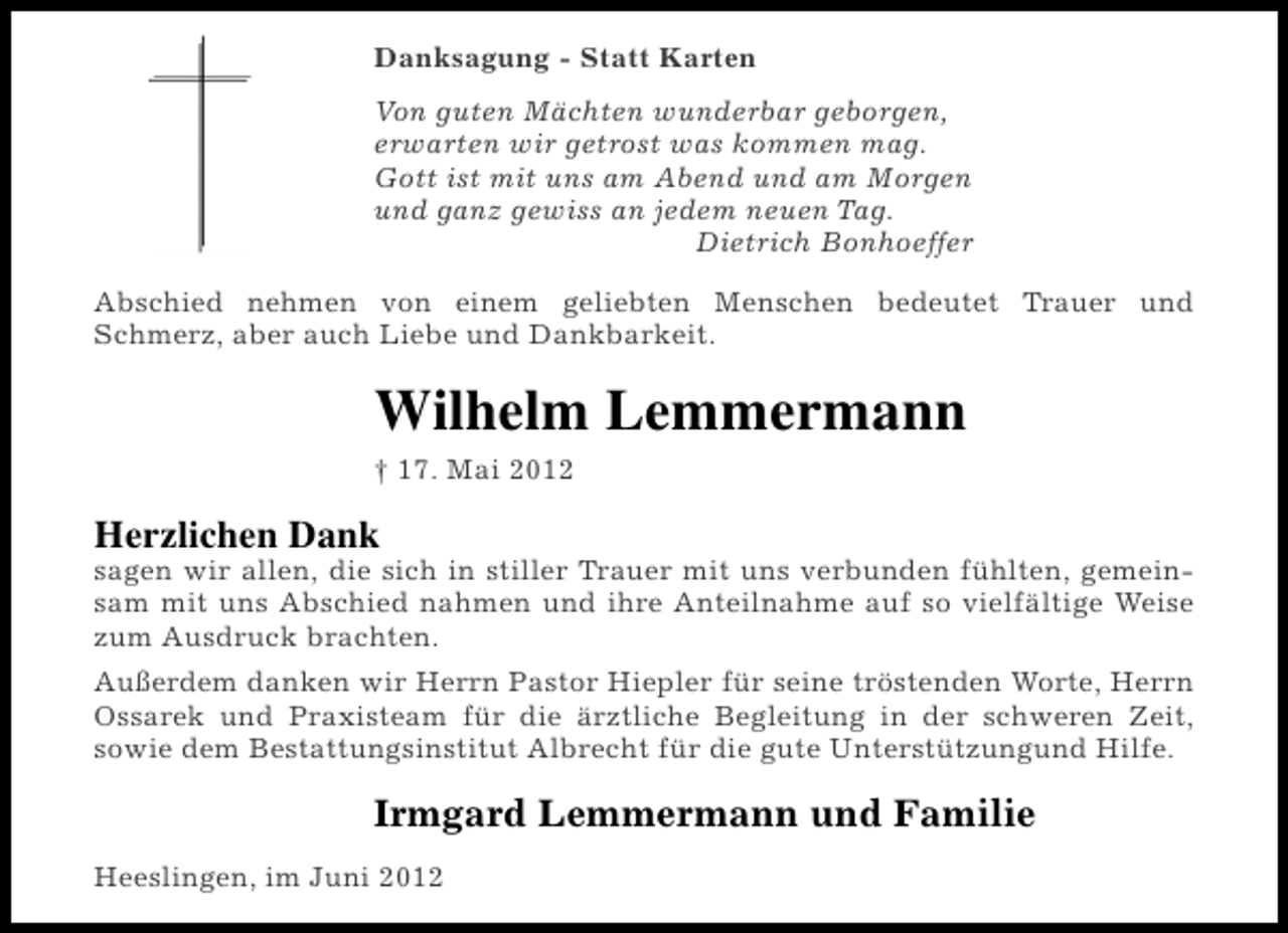 <p>Danksagung - Statt Karten<br />Von guten Mächten wunderbar geborgen,<br />erwarten wir getrost was kommen mag.<br />Gott ist mit uns am Abend und am Morgen<br />und ganz gewiss an jedem neuen Tag.<br />Dietrich Bonhoeffer<br />Abschied nehmen von einem geliebten Menschen bedeutet Trauer und<br />Schmerz, aber auch Liebe und Dankbarkeit.</p><p>Wilhelm Lemmermann<br />† 17. Mai 2012</p><p>Herzlichen Dank<br />sagen wir allen, die sich in stiller Trauer mit uns verbunden fühlten, gemeinsam mit uns Abschied nahmen und ihre Anteilnahme auf so vielfältige Weise<br />zum Ausdruck brachten.<br />Außerdem danken wir Herrn Pastor Hiepler für seine tröstenden Worte, Herrn<br />Ossarek und Praxisteam für die ärztliche Begleitung in der schweren Zeit,<br />sowie dem Bestattungsinstitut Albrecht für die gute Unterstützungund Hilfe.</p><p>Irmgard Lemmermann und Familie<br />Heeslingen, im Juni 2012</p>