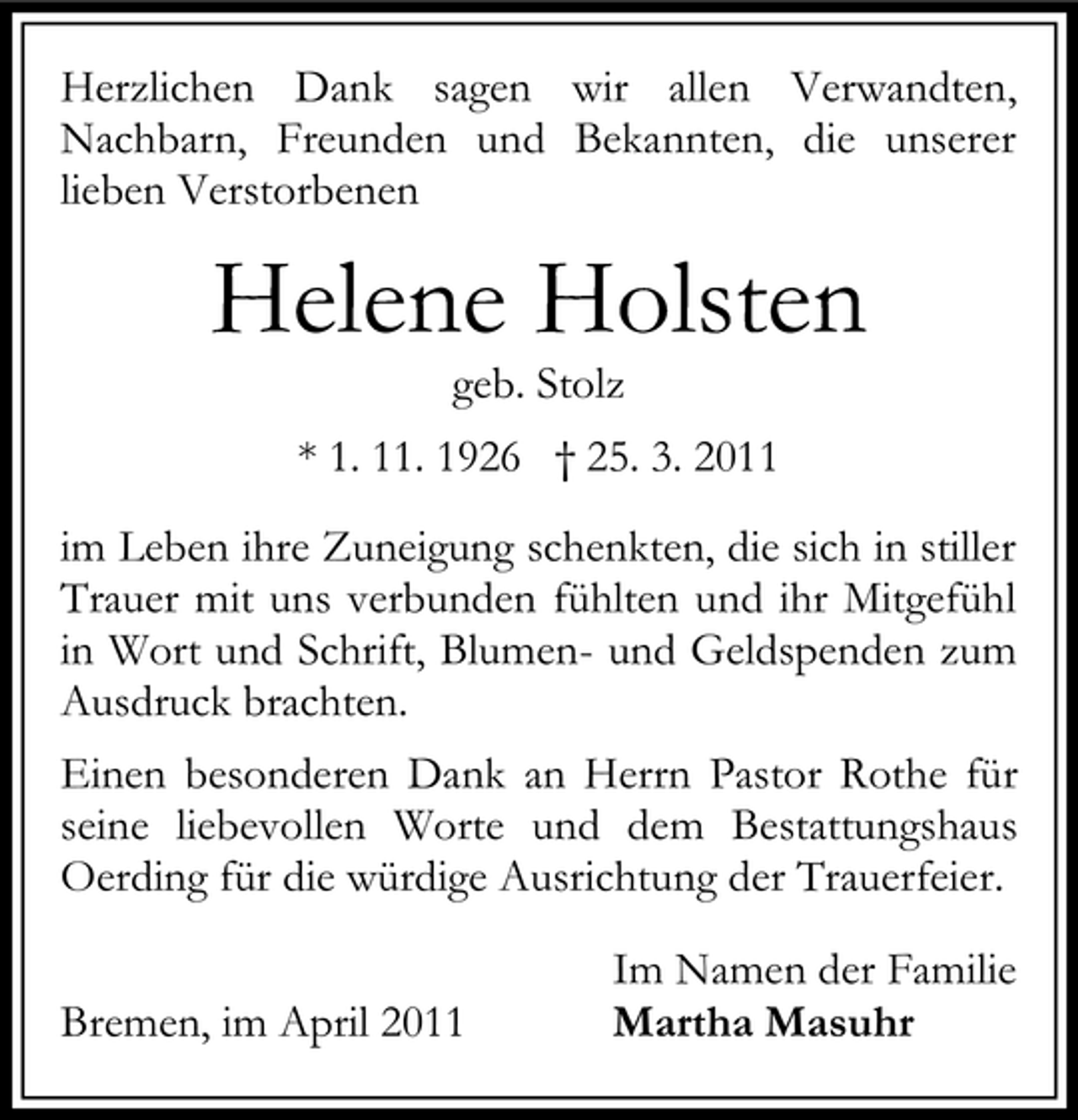 <p>Herzlichen Dank sagen wir allen Verwandten, Nachbarn, Freunden und Bekannten, die unserer lieben Verstorbenen</p><p>Helene Holsten<br />geb. Stolz * 1. 11. 1926 † 25. 3. 2011 im Leben ihre Zuneigung schenkten, die sich in stiller Trauer mit uns verbunden fühlten und ihr Mitgefühl in Wort und Schrift, Blumen- und Geldspenden zum Ausdruck brachten. Einen besonderen Dank an Herrn Pastor Rothe für seine liebevollen Worte und dem Bestattungshaus Oerding für die würdige Ausrichtung der Trauerfeier. Bremen, im April 2011 Im Namen der Familie Martha Masuhr</p>