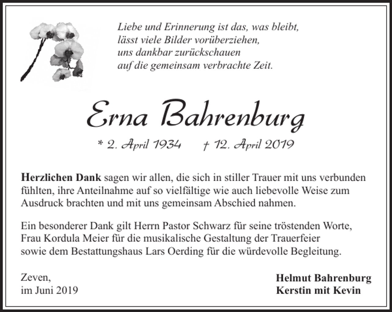 <p>Liebe und Erinnerung ist das, was bleibt,<br />lässt viele Bilder vorüberziehen,<br />uns dankbar zurückschauen<br />auf die gemeinsam verbrachte Zeit.</p><p>Erna Bahrenburg<br />* 2. April 1934</p><p>† 12. April 2019</p><p>Herzlichen Dank sagen wir allen, die sich in stiller Trauer mit uns verbunden<br />fühlten, ihre Anteilnahme auf so vielfältige wie auch liebevolle Weise zum<br />Ausdruck brachten und mit uns gemeinsam Abschied nahmen.</p><p>Ein besonderer Dank gilt Herrn Pastor Schwarz für seine tröstenden Worte,<br />Frau Kordula Meier für die musikalische Gestaltung der Trauerfeier<br />sowie dem Bestattungshaus Lars Oerding für die würdevolle Begleitung.<br />Zeven,<br />im Juni 2019</p><p>Helmut Bahrenburg<br />Kerstin mit Kevin</p>