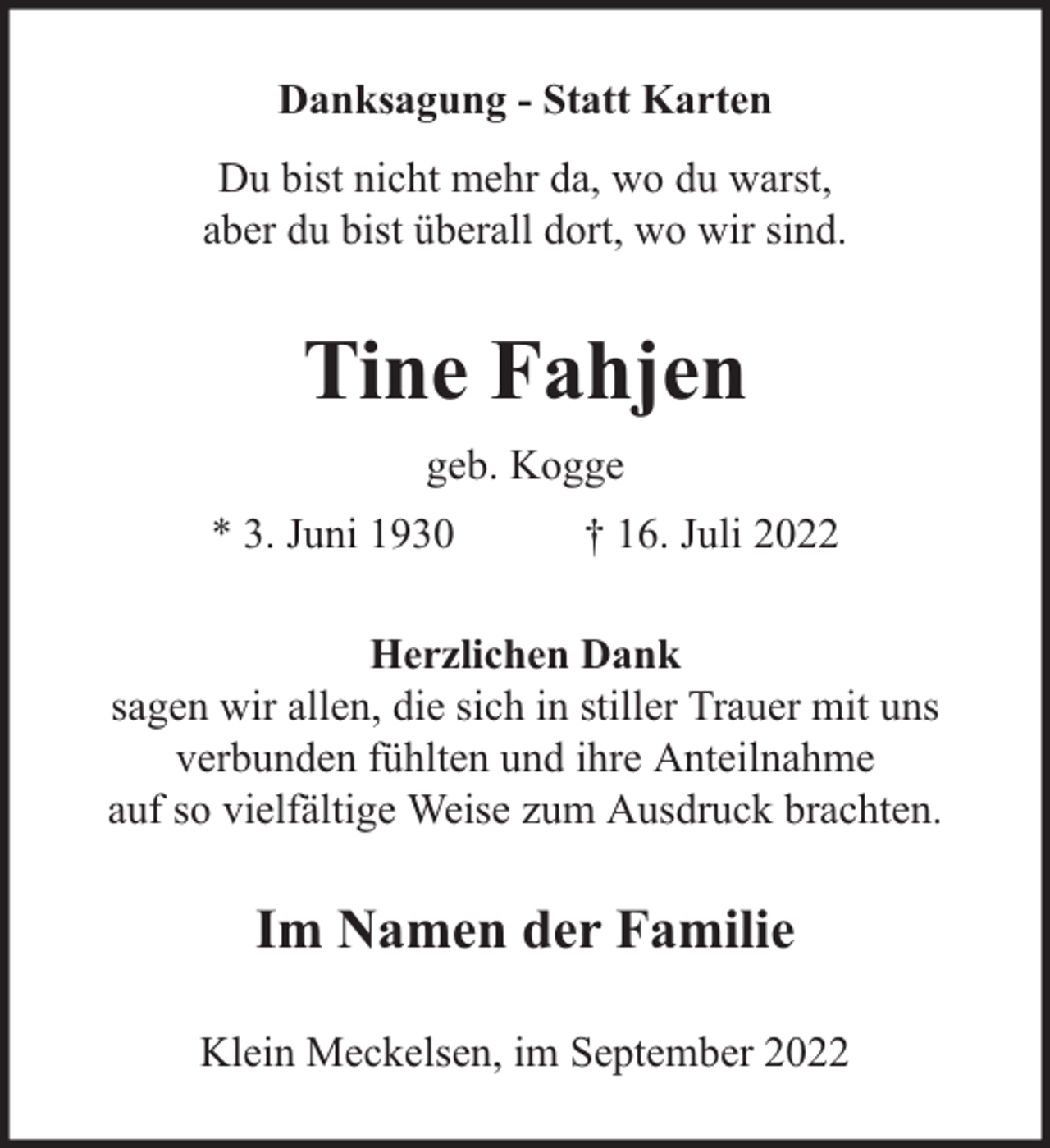 <p>Danksagung - Statt Karten<br />Du bist nicht mehr da, wo du warst,<br />aber du bist überall dort, wo wir sind.</p><p>Tine Fahjen<br />geb. Kogge<br />* 3. Juni 1930</p><p>† 16. Juli 2022</p><p>Herzlichen Dank<br />sagen wir allen, die sich in stiller Trauer mit uns<br />verbunden fühlten und ihre Anteilnahme<br />auf so vielfältige Weise zum Ausdruck brachten.</p><p>Im Namen der Familie<br />Klein Meckelsen, im September 2022</p>
