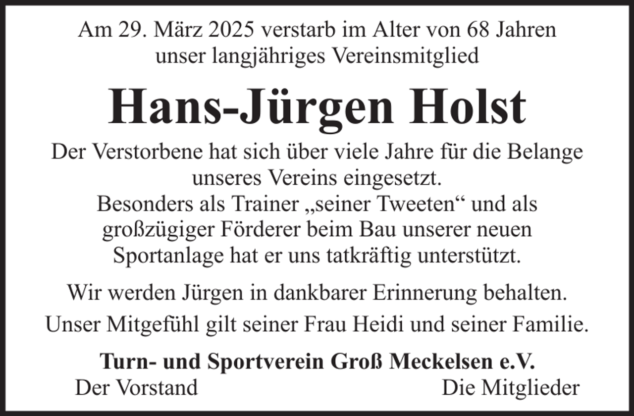 <p>Am 29. März 2025 verstarb im Alter von 68 Jahren<br />unser langjähriges Vereinsmitglied</p><p>Hans-Jürgen Holst<br />Der Verstorbene hat sich über viele Jahre für die Belange<br />unseres Vereins eingesetzt.<br />Besonders als Trainer „seiner Tweeten“ und als<br />großzügiger Förderer beim Bau unserer neuen<br />Sportanlage hat er uns tatkräftig unterstützt.<br />Wir werden Jürgen in dankbarer Erinnerung behalten.<br />Unser Mitgefühl gilt seiner Frau Heidi und seiner Familie.<br />Turn- und Sportverein Groß Meckelsen e.V.<br />Der Vorstand<br />Die Mitglieder</p>